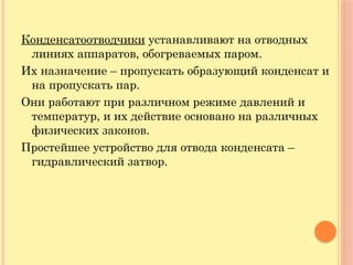 Конденсатоотводчики устанавливают на отводных
линиях аппаратов, обогреваемых паром.
Их назначение – пропускать образующий конденсат и
на пропускать пар.
Они работают при различном режиме давлений и
температур, и их действие основано на различных
физических законов.
Простейшее устройство для отвода конденсата –
гидравлический затвор.
 