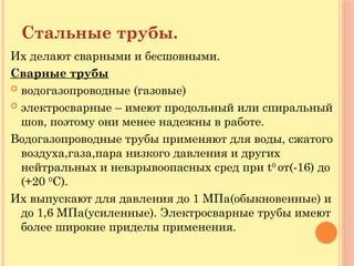 Стальные трубы.
Их делают сварными и бесшовными.
Сварные трубы
 водогазопроводные (газовые)
 электросварные – имеют продольный или спиральный
шов, поэтому они менее надежны в работе.
Водогазопроводные трубы применяют для воды, сжатого
воздуха,газа,пара низкого давления и других
нейтральных и невзрывоопасных сред при t0
от(-16) до
(+20 0
С).
Их выпускают для давления до 1 МПа(обыкновенные) и
до 1,6 МПа(усиленные). Электросварные трубы имеют
более широкие приделы применения.
 