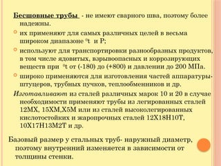 Бесшовные трубы - не имеют сварного шва, поэтому более
надежны.
 их применяют для самых различных целей в весьма
широком диапазоне 0
t и Р;
 используют для транспортировки разнообразных продуктов,
в том числе ядовитых, взрывоопасных и коррозирующих
веществ при 0
t от (-180) до (+800) и давлении до 200 МПа.
 широко применяются для изготовления частей аппаратуры-
штуцеров, трубных пучков, теплообменников и др.
Изготавливают из сталей различных марок 10 и 20 в случае
необходимости применяют трубы из легированных сталей
12МХ, 15ХМ,Х5М или из сталей высоколегированных
кислотостойких и жаропрочных сталей 12Х18Н10Т,
10Х17Н13М2Т и др.
Базовый размер у стальных труб- наружный диаметр,
поэтому внутренний изменяется в зависимости от
толщины стенки.
 