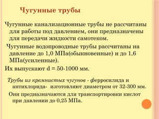 Чугунные трубы
Чугунные канализационные трубы не рассчитаны
для работы под давлением, они предназначены
для передачи жидкости самотеком.
Чугунные водопроводные трубы рассчитаны на
давление до 1,0 МПа(обыкновенные) и до 1,6
МПа(усиленные).
Их выпускают d = 50-1000 мм.
Трубы из кремнистых чугунов - ферросилида и
антихлорида- изготовляют диаметром от 32-300 мм.
Они предназначаются для транспортировки кислот
при давлении до 0,25 МПа.
 