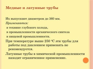 Медные и латунные трубы
Их выпускают диаметром до 360 мм.
Применяются:
в технике глубокого холода,
в промышленности органического синтеза
в пищевой промышленности.
При температуре выше 250 0
С эти трубы для
работы под давлением применять не
рекомендуется.
Латунные трубы в химической промышленности
находят ограниченное применение.
 
