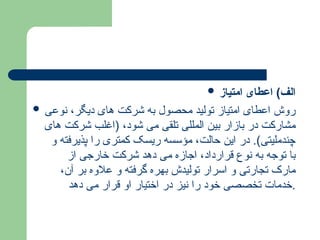  ‫امتیاز‬ ‫اعطای‬ )‫الف‬
 ‫نوعی‬ ،‫دیگر‬ ‫های‬ ‫شرکت‬ ‫به‬ ‫محصول‬ ‫تولید‬ ‫امتیاز‬ ‫اعطای‬ ‫روش‬
‫های‬ ‫شرکت‬ ‫(اغلب‬ ،‫شود‬ ‫می‬ ‫تلقی‬ ‫المللی‬ ‫بین‬ ‫بازار‬ ‫در‬ ‫مشارکت‬
‫و‬ ‫پذیرفته‬ ‫را‬ ‫کمتری‬ ‫ریسک‬ ‫مؤسسه‬ ،‫حالت‬ ‫این‬ ‫در‬ .)‫چندملیتی‬
‫از‬ ‫خارجی‬ ‫شرکت‬ ‫دهد‬ ‫می‬ ‫اجازه‬ ،‫قرارداد‬ ‫نوع‬ ‫به‬ ‫توجه‬ ‫با‬
،‫آن‬ ‫بر‬ ‫عالوه‬ ‫و‬ ‫گرفته‬ ‫بهره‬ ‫تولیدش‬ ‫اسرار‬ ‫و‬ ‫تجارتی‬ ‫مارک‬
‫دهد‬ ‫می‬ ‫قرار‬ ‫او‬ ‫اختیار‬ ‫در‬ ‫نیز‬ ‫را‬ ‫خود‬ ‫تخصصی‬ ‫خدمات‬.
 