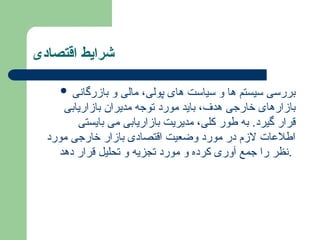 ‫اقتصادی‬ ‫شرایط‬
 ‫بازرگانی‬ ‫و‬ ‫مالی‬ ،‫پولی‬ ‫های‬ ‫سیاست‬ ‫و‬ ‫ها‬ ‫سیستم‬ ‫بررسی‬
‫بازاریابی‬ ‫مدیران‬ ‫توجه‬ ‫مورد‬ ‫باید‬ ،‫هدف‬ ‫خارجی‬ ‫بازارهای‬
‫بایستی‬ ‫می‬ ‫بازاریابی‬ ‫مدیریت‬ ،‫کلی‬ ‫طور‬ ‫به‬ .‫گیرد‬ ‫قرار‬
‫مورد‬ ‫خارجی‬ ‫بازار‬ ‫اقتصادی‬ ‫وضعیت‬ ‫مورد‬ ‫در‬ ‫الزم‬ ‫اطالعات‬
‫دهد‬ ‫قرار‬ ‫تحلیل‬ ‫و‬ ‫تجزیه‬ ‫مورد‬ ‫و‬ ‫کرده‬ ‫آوری‬ ‫جمع‬ ‫را‬ ‫نظر‬.
 