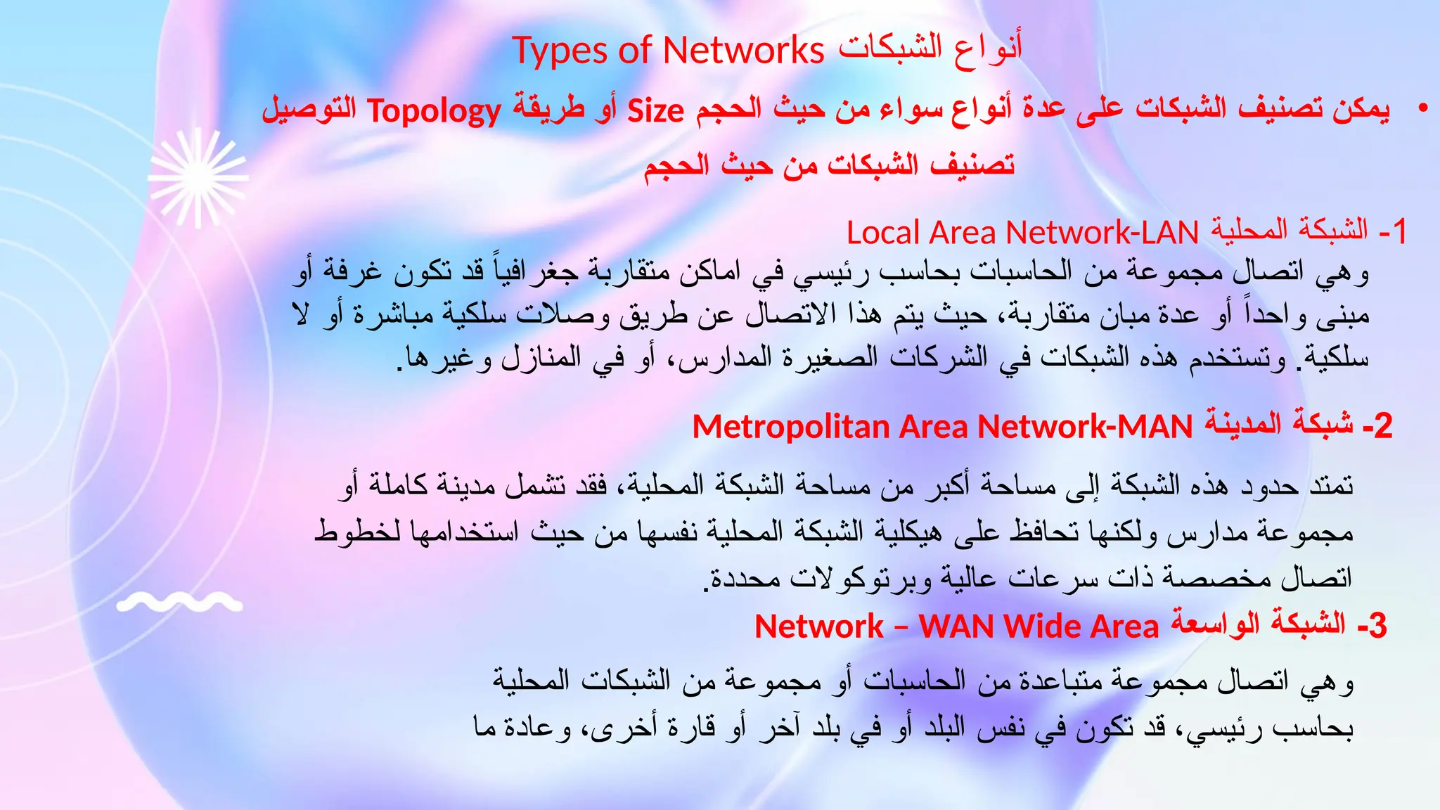 ‫الشبكات‬ ‫أنواع‬
Types of Networks
•
‫الحجم‬ ‫حيث‬ ‫من‬ ‫سواء‬ ‫أنواع‬ ‫عدة‬ ‫على‬ ‫الشبكات‬ ‫تصنيف‬ ‫يمكن‬
Size
‫طريقة‬ ‫أو‬
Topology
‫التوصيل‬
1
‫المحلية‬ ‫الشبكة‬ -
Local Area Network-LAN
‫أو‬ ‫غرفة‬ ‫تكون‬ ‫قد‬ ً‫ا‬‫جغرافي‬ ‫متقاربة‬ ‫اماكن‬ ‫في‬ ‫رئيسي‬ ‫بحاسب‬ ‫الحاسبات‬ ‫من‬ ‫مجموعة‬ ‫اتصال‬ ‫وهي‬
‫ال‬ ‫أو‬ ‫مباشرة‬ ‫سلكية‬ ‫وصالت‬ ‫طريق‬ ‫عن‬ ‫االتصال‬ ‫هذا‬ ‫يتم‬ ‫حيث‬ ،‫متقاربة‬ ‫مبان‬ ‫عدة‬ ‫أو‬ ً‫ا‬‫واحد‬ ‫مبنى‬
.‫وغيرها‬ ‫المنازل‬ ‫في‬ ‫أو‬ ،‫المدارس‬ ‫الصغيرة‬ ‫الشركات‬ ‫في‬ ‫الشبكات‬ ‫هذه‬ ‫وتستخدم‬ .‫سلكية‬
2
‫المدينة‬ ‫شبكة‬ -
Metropolitan Area Network-MAN
‫أو‬ ‫كاملة‬ ‫مدينة‬ ‫تشمل‬ ‫فقد‬ ،‫المحلية‬ ‫الشبكة‬ ‫مساحة‬ ‫من‬ ‫أكبر‬ ‫مساحة‬ ‫إلى‬ ‫الشبكة‬ ‫هذه‬ ‫حدود‬ ‫تمتد‬
‫لخطوط‬ ‫استخدامها‬ ‫حيث‬ ‫من‬ ‫نفسها‬ ‫المحلية‬ ‫الشبكة‬ ‫هيكلية‬ ‫على‬ ‫تحافظ‬ ‫ولكنها‬ ‫مدارس‬ ‫مجموعة‬
.‫محددة‬ ‫وبرتوكوالت‬ ‫عالية‬ ‫سرعات‬ ‫ذات‬ ‫مخصصة‬ ‫اتصال‬
‫الحجم‬ ‫حيث‬ ‫من‬ ‫الشبكات‬ ‫تصنيف‬
3
‫الواسعة‬ ‫الشبكة‬ -
Network – WAN Wide Area
‫المحلية‬ ‫الشبكات‬ ‫من‬ ‫مجموعة‬ ‫أو‬ ‫الحاسبات‬ ‫من‬ ‫متباعدة‬ ‫مجموعة‬ ‫اتصال‬ ‫وهي‬
‫ما‬ ‫وعادة‬ ،‫أخرى‬ ‫قارة‬ ‫أو‬ ‫آخر‬ ‫بلد‬ ‫في‬ ‫أو‬ ‫البلد‬ ‫نفس‬ ‫في‬ ‫تكون‬ ‫قد‬ ،‫رئيسي‬ ‫بحاسب‬
 