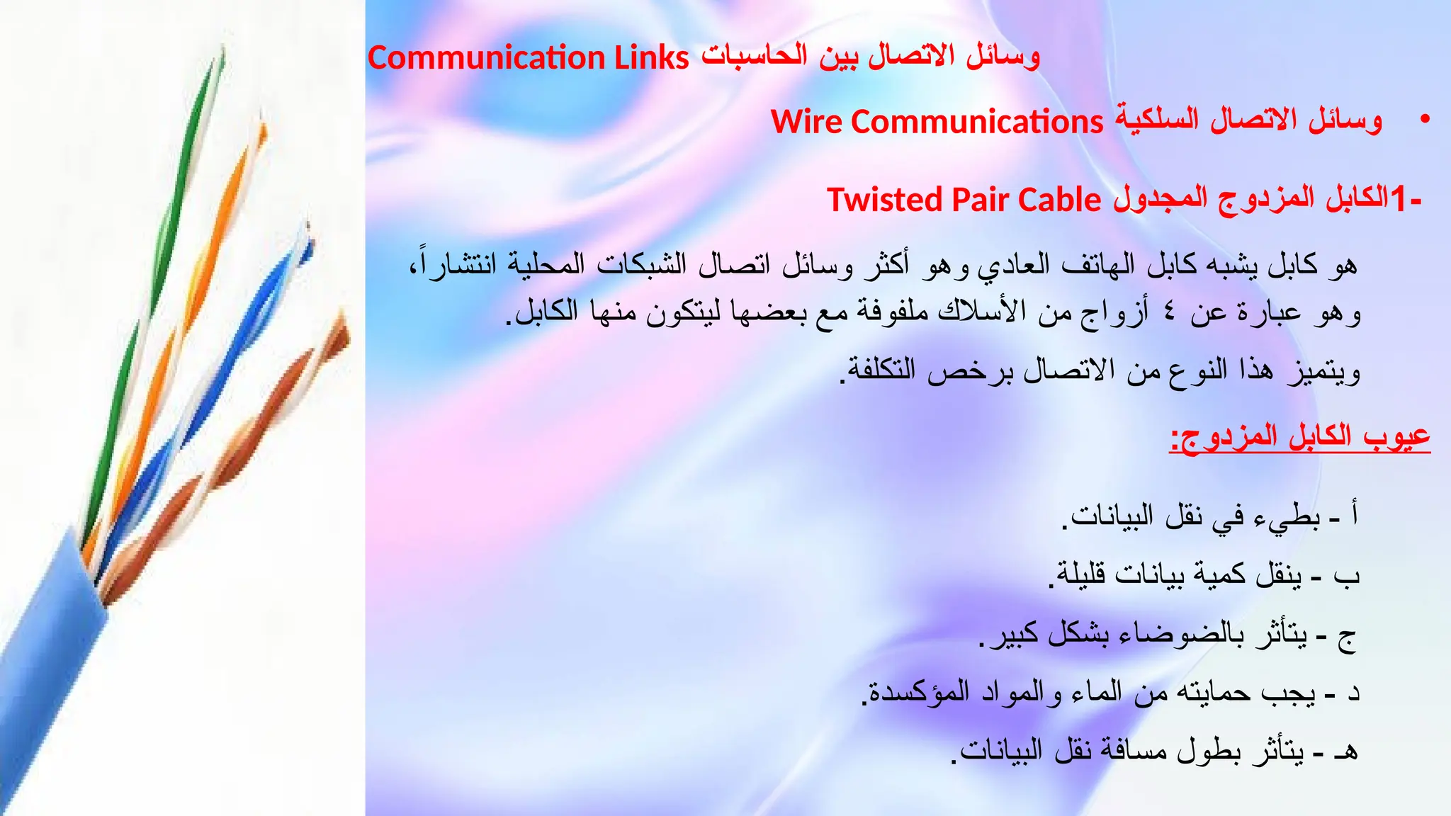 ‫الحاسبات‬ ‫بين‬ ‫االتصال‬ ‫وسائل‬
Communication Links
•
‫السلكية‬ ‫االتصال‬ ‫وسائل‬
Wire Communications
-
1
‫المجدول‬ ‫المزدوج‬ ‫الكابل‬
Twisted Pair Cable
،ً‫ا‬‫انتشار‬ ‫المحلية‬ ‫الشبكات‬ ‫اتصال‬ ‫وسائل‬ ‫أكثر‬ ‫وهو‬ ‫العادي‬ ‫الهاتف‬ ‫كابل‬ ‫يشبه‬ ‫كابل‬ ‫هو‬
‫عن‬ ‫عبارة‬ ‫وهو‬
٤
.‫الكابل‬ ‫منها‬ ‫ليتكون‬ ‫بعضها‬ ‫مع‬ ‫ملفوفة‬ ‫األسالك‬ ‫من‬ ‫أزواج‬
.‫التكلفة‬ ‫برخص‬ ‫االتصال‬ ‫من‬ ‫النوع‬ ‫هذا‬ ‫ويتميز‬
:‫المزدوج‬ ‫الكابل‬ ‫عيوب‬
.‫البيانات‬ ‫نقل‬ ‫في‬ ‫بطيء‬ - ‫أ‬
.‫قليلة‬ ‫بيانات‬ ‫كمية‬ ‫ينقل‬ - ‫ب‬
.‫كبير‬ ‫بشكل‬ ‫بالضوضاء‬ ‫يتأثر‬ - ‫ج‬
.‫المؤكسدة‬ ‫والمواد‬ ‫الماء‬ ‫من‬ ‫حمايته‬ ‫يجب‬ - ‫د‬
.‫البيانات‬ ‫نقل‬ ‫مسافة‬ ‫بطول‬ ‫يتأثر‬ - ‫هـ‬
 
