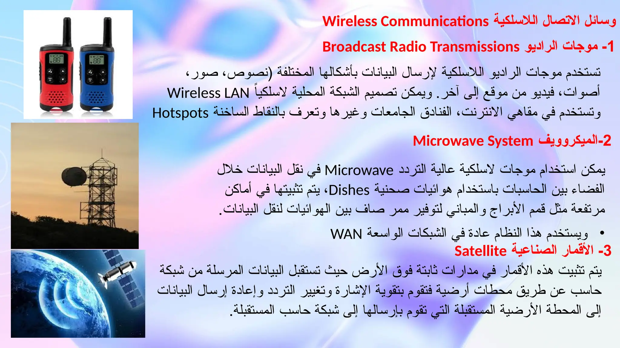 ‫الالسلكية‬ ‫االتصال‬ ‫وسائل‬
Wireless Communications
،‫صور‬ ،‫(نصوص‬ ‫المختلفة‬ ‫بأشكالها‬ ‫البيانات‬ ‫إلرسال‬ ‫الالسلكية‬ ‫الراديو‬ ‫موجات‬ ‫تستخدم‬
ً‫ا‬‫السلكي‬ ‫المحلية‬ ‫الشبكة‬ ‫تصميم‬ ‫ويمكن‬ .‫آخر‬ ‫إلى‬ ‫موقع‬ ‫من‬ ‫فيديو‬ ،‫أصوات‬
Wireless LAN
‫الساخنة‬ ‫بالنقاط‬ ‫وتعرف‬ ‫وغيرها‬ ‫الجامعات‬ ‫الفنادق‬ ،‫االنترنت‬ ‫مقاهي‬ ‫في‬ ‫وتستخدم‬
Hotspots
1
‫الراديو‬ ‫موجات‬ -
Broadcast Radio Transmissions
‫التردد‬ ‫عالية‬ ‫السلكية‬ ‫موجات‬ ‫استخدام‬ ‫يمكن‬
Microwave
‫خالل‬ ‫البيانات‬ ‫نقل‬ ‫في‬
‫صحنية‬ ‫هوائيات‬ ‫باستخدام‬ ‫الحاسبات‬ ‫بين‬ ‫الفضاء‬
Dishes
‫أماكن‬ ‫في‬ ‫تثبيتها‬ ‫يتم‬ ،
.‫البيانات‬ ‫لنقل‬ ‫الهوائيات‬ ‫بين‬ ‫صاف‬ ‫ممر‬ ‫لتوفير‬ ‫والمباني‬ ‫األبراج‬ ‫قمم‬ ‫مثل‬ ‫مرتفعة‬
2
‫الميكروويف‬-
Microwave System
•
‫الواسعة‬ ‫الشبكات‬ ‫في‬ ‫عادة‬ ‫النظام‬ ‫هذا‬ ‫ويستخدم‬
WAN
‫شبكة‬ ‫من‬ ‫المرسلة‬ ‫البيانات‬ ‫تستقبل‬ ‫حيث‬ ‫األرض‬ ‫فوق‬ ‫ثابتة‬ ‫مدارات‬ ‫في‬ ‫األقمار‬ ‫هذه‬ ‫تثبيت‬ ‫يتم‬
‫البيانات‬ ‫إرسال‬ ‫وإعادة‬ ‫التردد‬ ‫وتغيير‬ ‫اإلشارة‬ ‫بتقوية‬ ‫فتقوم‬ ‫أرضية‬ ‫محطات‬ ‫طريق‬ ‫عن‬ ‫حاسب‬
.‫المستقبلة‬ ‫حاسب‬ ‫شبكة‬ ‫إلى‬ ‫بإرسالها‬ ‫تقوم‬ ‫التي‬ ‫المستقبلة‬ ‫األرضية‬ ‫المحطة‬ ‫إلى‬
3
‫الصناعية‬ ‫األقمار‬ -
Satellite
 
