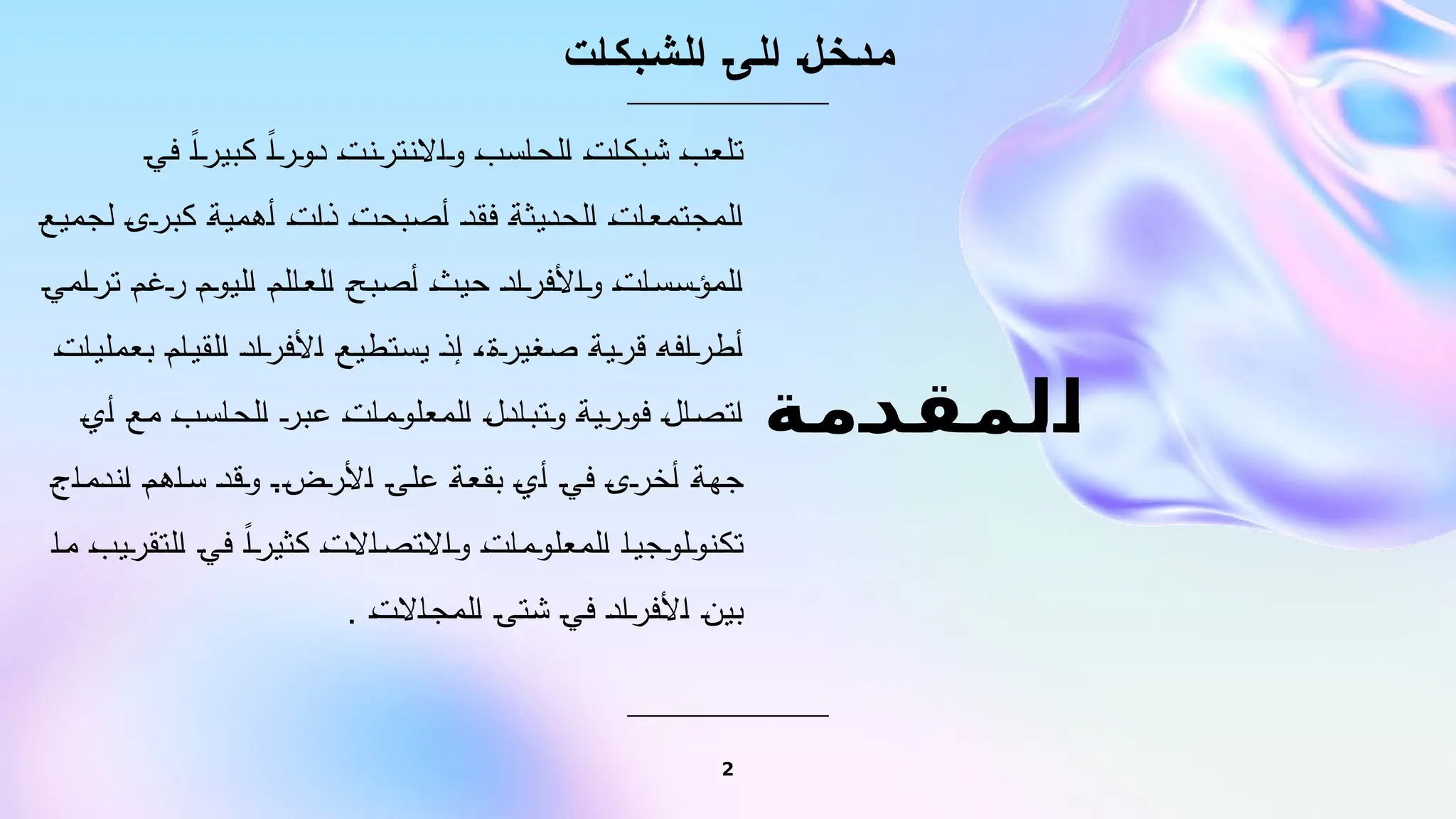 ‫المقدمة‬
‫الشبكات‬ ‫الى‬ ‫مدخل‬
‫في‬ ً‫كبيرا‬ ً‫دورا‬ ‫واالنترنت‬ ‫الحاسب‬ ‫شبكات‬ ‫تلعب‬
‫لجميع‬ ‫كبرى‬ ‫أهمية‬ ‫ذات‬ ‫أصبحت‬ ‫فقد‬ ‫الحديثة‬ ‫المجتمعات‬
‫ترامي‬ ‫رغم‬ ‫اليوم‬ ‫العالم‬ ‫أصبح‬ ‫حيث‬ ‫واألفراد‬ ‫المؤسسات‬
‫بعمليات‬ ‫القيام‬ ‫األفراد‬ ‫يستطيع‬ ‫إذ‬ ،‫صغيرة‬ ‫قرية‬ ‫أطرافه‬
‫أي‬ ‫مع‬ ‫الحاسب‬ ‫عبر‬ ‫المعلومات‬ ‫وتبادل‬ ‫فورية‬ ‫اتصال‬
‫اندماج‬ ‫ساهم‬ ‫وقد‬ .‫األرض‬ ‫على‬ ‫بقعة‬ ‫أي‬ ‫في‬ ‫أخرى‬ ‫جهة‬
‫ما‬ ‫التقريب‬ ‫في‬ ً‫كثيرا‬ ‫واالتصاالت‬ ‫المعلومات‬ ‫تكنولوجيا‬
. ‫المجاالت‬ ‫شتى‬ ‫في‬ ‫األفراد‬ ‫بين‬
2
 