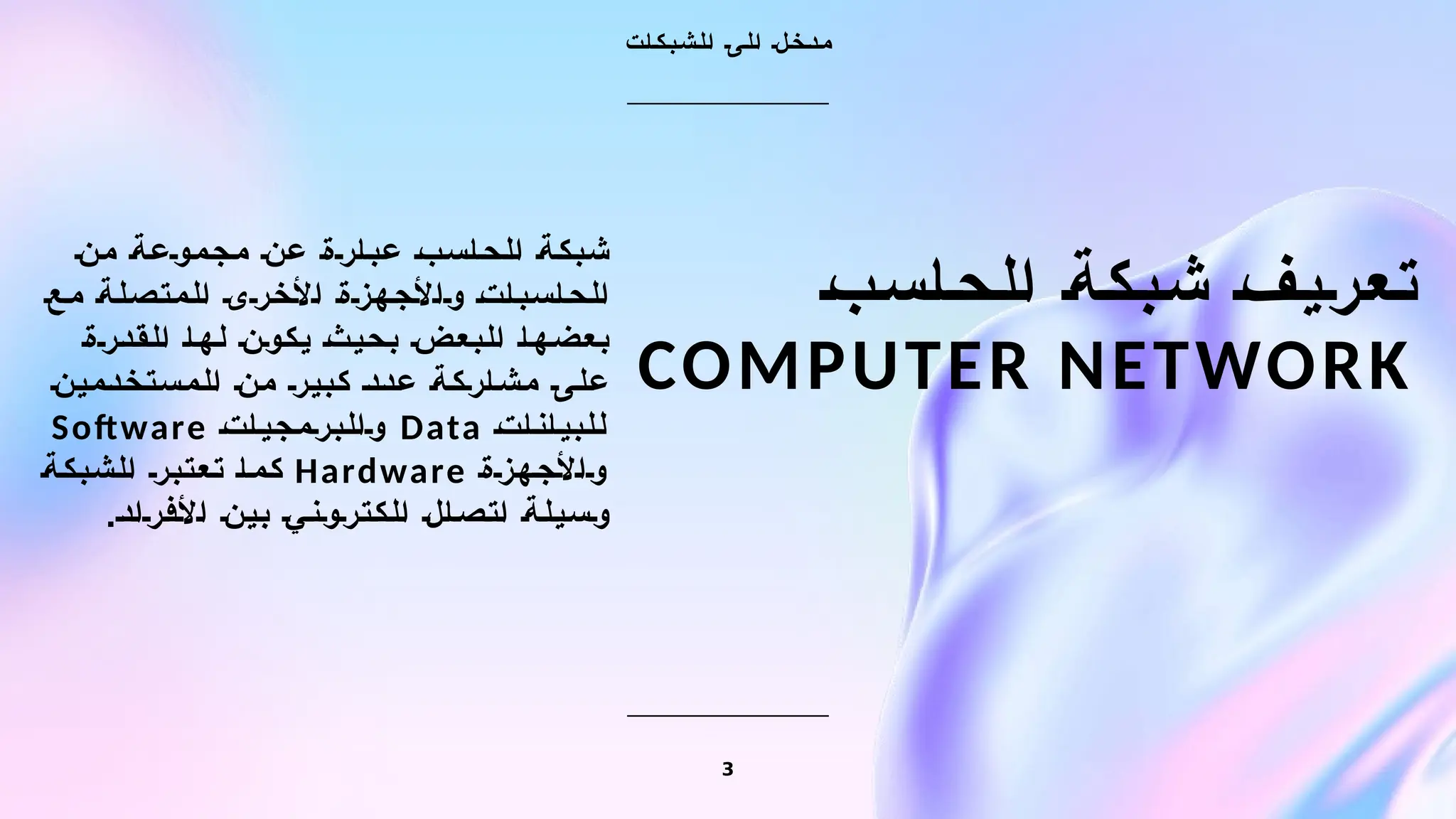 ‫الحاسب‬ ‫شبكة‬ ‫تعريف‬
COMPUTER NETWORK
‫ت‬‫ا‬‫ك‬‫ب‬‫ش‬‫ل‬‫ا‬ ‫ى‬‫ل‬‫ا‬ ‫ل‬‫خ‬‫د‬‫م‬
‫من‬ ‫مجموعة‬ ‫عن‬ ‫عبارة‬ ‫الحاسب‬ ‫شبكة‬
‫مع‬ ‫المتصلة‬ ‫األخرى‬ ‫واألجهزة‬ ‫الحاسبات‬
‫القدرة‬ ‫لها‬ ‫يكون‬ ‫بحيث‬ ‫البعض‬ ‫بعضها‬
‫المستخدمين‬ ‫من‬ ‫كبير‬ ‫عدد‬ ‫مشاركة‬ ‫على‬
‫للبيانات‬
Data
‫والبرمجيات‬
Software
‫واألجهزة‬
Hardware
‫الشبكة‬ ‫تعتبر‬ ‫كما‬
.‫األفراد‬ ‫بين‬ ‫الكتروني‬ ‫اتصال‬ ‫وسيلة‬
3
 