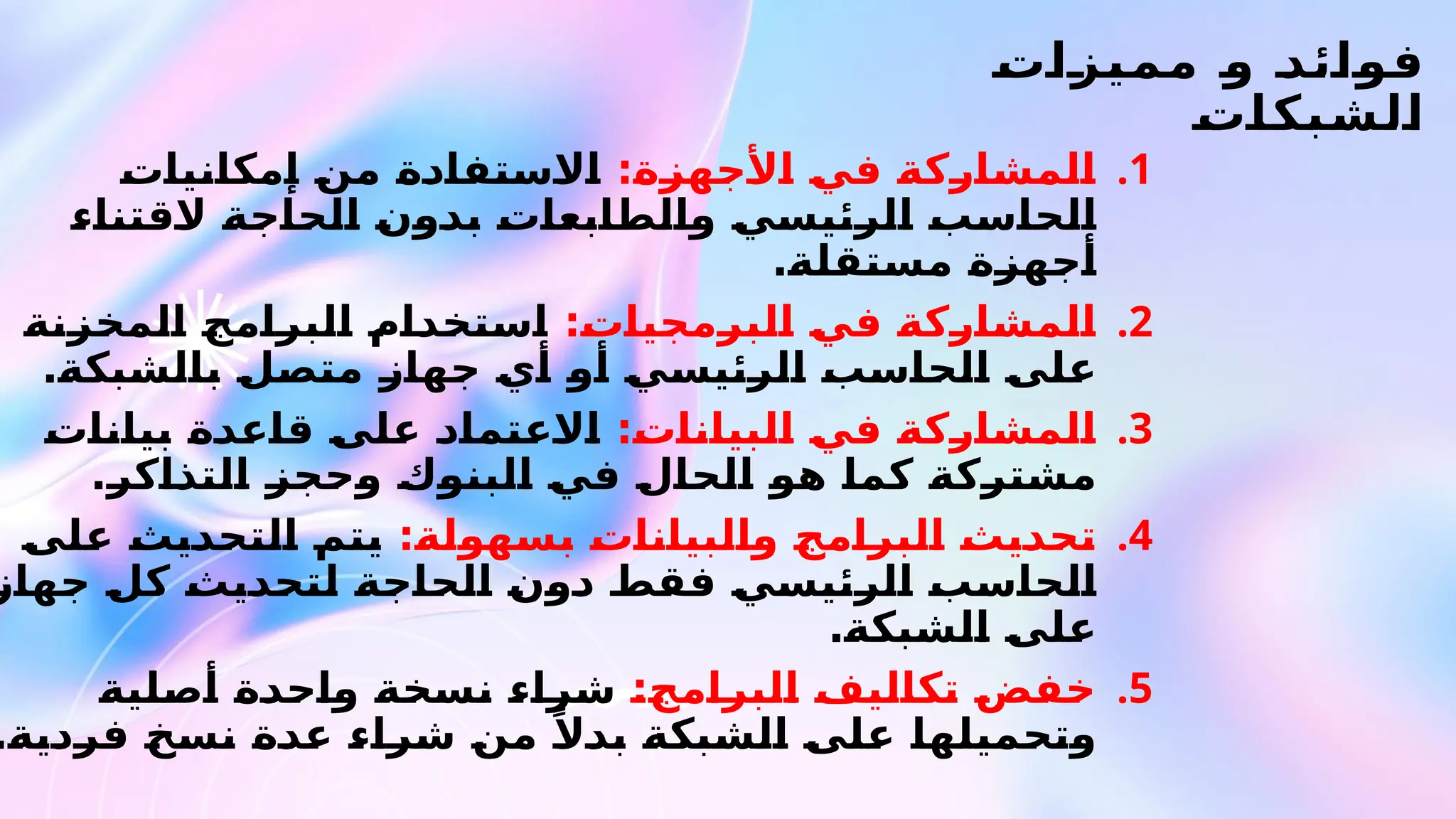 ‫مميزات‬ ‫و‬ ‫فوائد‬
‫الشبكات‬
.1
:‫األجهزة‬ ‫في‬ ‫المشاركة‬
‫إمكانيات‬ ‫من‬ ‫االستفادة‬
‫القتناء‬ ‫الحاجة‬ ‫بدون‬ ‫والطابعات‬ ‫الرئيسي‬ ‫الحاسب‬
.‫مستقلة‬ ‫أجهزة‬
.2
:‫البرمجيات‬ ‫في‬ ‫المشاركة‬
‫المخزنة‬ ‫البرامج‬ ‫استخدام‬
.‫بالشبكة‬ ‫متصل‬ ‫جهاز‬ ‫أي‬ ‫أو‬ ‫الرئيسي‬ ‫الحاسب‬ ‫على‬
.3
:‫البيانات‬ ‫في‬ ‫المشاركة‬
‫بيانات‬ ‫قاعدة‬ ‫على‬ ‫االعتماد‬
.‫التذاكر‬ ‫وحجز‬ ‫البنوك‬ ‫في‬ ‫الحال‬ ‫هو‬ ‫كما‬ ‫مشتركة‬
.4
:‫بسهولة‬ ‫والبيانات‬ ‫البرامج‬ ‫تحديث‬
‫على‬ ‫التحديث‬ ‫يتم‬
‫جهاز‬ ‫كل‬ ‫لتحديث‬ ‫الحاجة‬ ‫دون‬ ‫فقط‬ ‫الرئيسي‬ ‫الحاسب‬
.‫الشبكة‬ ‫على‬
.5
:‫البرامج‬ ‫تكاليف‬ ‫خفض‬
‫أصلية‬ ‫واحدة‬ ‫نسخة‬ ‫شراء‬
.‫فردية‬ ‫نسخ‬ ‫عدة‬ ‫شراء‬ ‫من‬ ً‫بدال‬ ‫الشبكة‬ ‫على‬ ‫وتحميلها‬
 