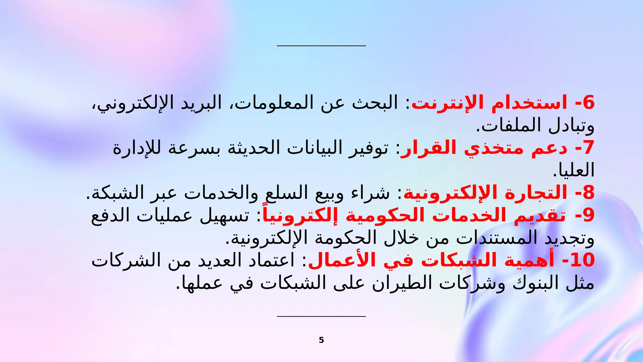 5
6
-
‫اإلنترنت‬ ‫استخدام‬
،‫اإللكتروني‬ ‫البريد‬ ،‫المعلومات‬ ‫عن‬ ‫البحث‬ :
.‫الملفات‬ ‫وتبادل‬
7
-
‫القرار‬ ‫متخذي‬ ‫دعم‬
‫لإلدارة‬ ‫بسرعة‬ ‫الحديثة‬ ‫البيانات‬ ‫توفير‬ :
.‫العليا‬
8
-
‫اإللكترونية‬ ‫التجارة‬
.‫الشبكة‬ ‫عبر‬ ‫والخدمات‬ ‫السلع‬ ‫وبيع‬ ‫شراء‬ :
9
-
ً‫إلكترونيا‬ ‫الحكومية‬ ‫الخدمات‬ ‫تقديم‬
‫الدفع‬ ‫عمليات‬ ‫تسهيل‬ :
.‫اإللكترونية‬ ‫الحكومة‬ ‫خالل‬ ‫من‬ ‫المستندات‬ ‫وتجديد‬
10
-
‫األعمال‬ ‫في‬ ‫الشبكات‬ ‫أهمية‬
‫الشركات‬ ‫من‬ ‫العديد‬ ‫اعتماد‬ :
.‫عملها‬ ‫في‬ ‫الشبكات‬ ‫على‬ ‫الطيران‬ ‫وشركات‬ ‫البنوك‬ ‫مثل‬
 