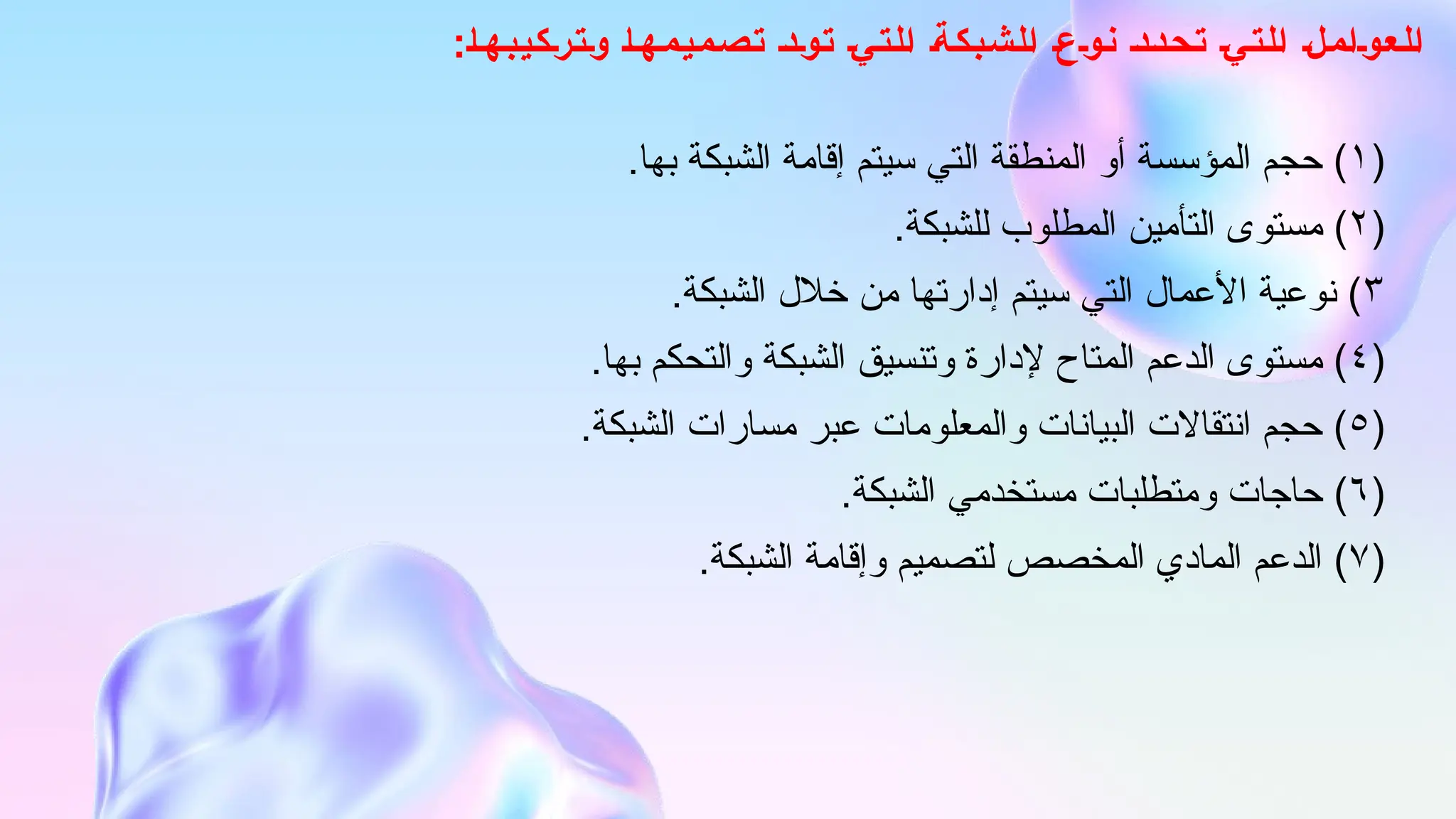 :‫وتركيبها‬ ‫تصميمها‬ ‫تود‬ ‫التي‬ ‫الشبكة‬ ‫نوع‬ ‫تحدد‬ ‫التي‬ ‫العوامل‬
(
۱
.‫بها‬ ‫الشبكة‬ ‫إقامة‬ ‫سيتم‬ ‫التي‬ ‫المنطقة‬ ‫أو‬ ‫المؤسسة‬ ‫حجم‬ )
(
۲
.‫للشبكة‬ ‫المطلوب‬ ‫التأمين‬ ‫مستوى‬ )
٣
.‫الشبكة‬ ‫خالل‬ ‫من‬ ‫إدارتها‬ ‫سيتم‬ ‫التي‬ ‫األعمال‬ ‫نوعية‬ )
(
٤
.‫بها‬ ‫والتحكم‬ ‫الشبكة‬ ‫وتنسيق‬ ‫إلدارة‬ ‫المتاح‬ ‫الدعم‬ ‫مستوى‬ )
(
٥
.‫الشبكة‬ ‫مسارات‬ ‫عبر‬ ‫والمعلومات‬ ‫البيانات‬ ‫انتقاالت‬ ‫حجم‬ )
(
٦
.‫الشبكة‬ ‫مستخدمي‬ ‫ومتطلبات‬ ‫حاجات‬ )
(
٧
.‫الشبكة‬ ‫وإقامة‬ ‫لتصميم‬ ‫المخصص‬ ‫المادي‬ ‫الدعم‬ )
 