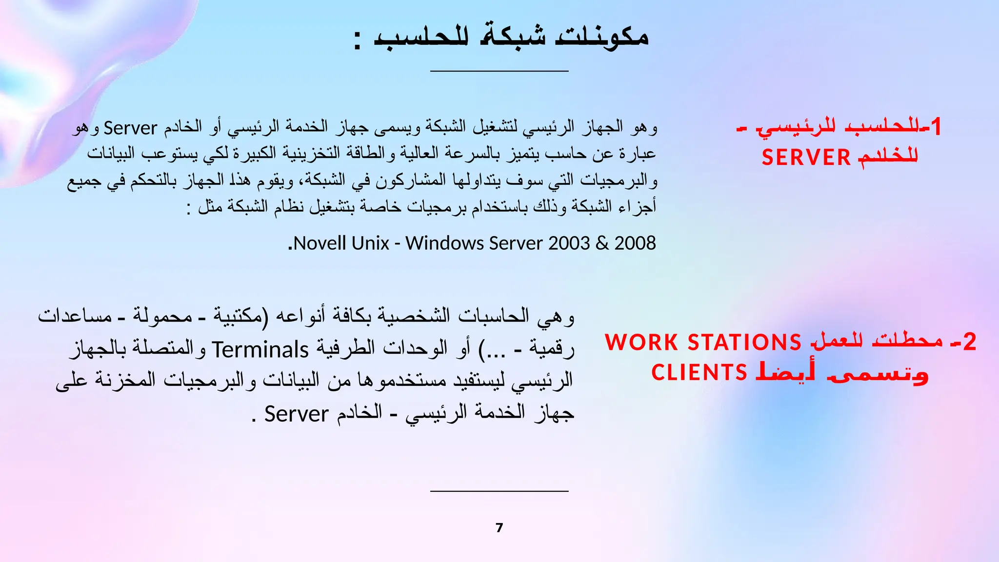: ‫الحاسب‬ ‫شبكة‬ ‫مكونات‬
1
- ‫الرئيسي‬ ‫الحاسب‬-
‫الخادم‬
SERVER
7
‫الخادم‬ ‫أو‬ ‫الرئيسي‬ ‫الخدمة‬ ‫جهاز‬ ‫ويسمى‬ ‫الشبكة‬ ‫لتشغيل‬ ‫الرئيسي‬ ‫الجهاز‬ ‫وهو‬
Server
‫وهو‬
‫البيانات‬ ‫يستوعب‬ ‫لكي‬ ‫الكبيرة‬ ‫التخزينية‬ ‫والطاقة‬ ‫العالية‬ ‫بالسرعة‬ ‫يتميز‬ ‫حاسب‬ ‫عن‬ ‫عبارة‬
‫جميع‬ ‫في‬ ‫بالتحكم‬ ‫الجهاز‬ ‫هذا‬ ‫ويقوم‬ ،‫الشبكة‬ ‫في‬ ‫المشاركون‬ ‫يتداولها‬ ‫سوف‬ ‫التي‬ ‫والبرمجيات‬
: ‫مثل‬ ‫الشبكة‬ ‫نظام‬ ‫بتشغيل‬ ‫خاصة‬ ‫برمجيات‬ ‫باستخدام‬ ‫وذلك‬ ‫الشبكة‬ ‫أجزاء‬
Novell Unix - Windows Server 2003 & 2008
.
2
‫العمل‬ ‫محطات‬ -
WORK STATIONS
‫أيضا‬ ‫وتسمى‬
CLIENTS
‫مساعدات‬ - ‫محمولة‬ - ‫(مكتبية‬ ‫أنواعه‬ ‫بكافة‬ ‫الشخصية‬ ‫الحاسبات‬ ‫وهي‬
‫الطرفية‬ ‫الوحدات‬ ‫أو‬ )... - ‫رقمية‬
Terminals
‫بالجهاز‬ ‫والمتصلة‬
‫على‬ ‫المخزنة‬ ‫والبرمجيات‬ ‫البيانات‬ ‫من‬ ‫مستخدموها‬ ‫ليستفيد‬ ‫الرئيسي‬
‫الخادم‬ - ‫الرئيسي‬ ‫الخدمة‬ ‫جهاز‬
Server
.
 