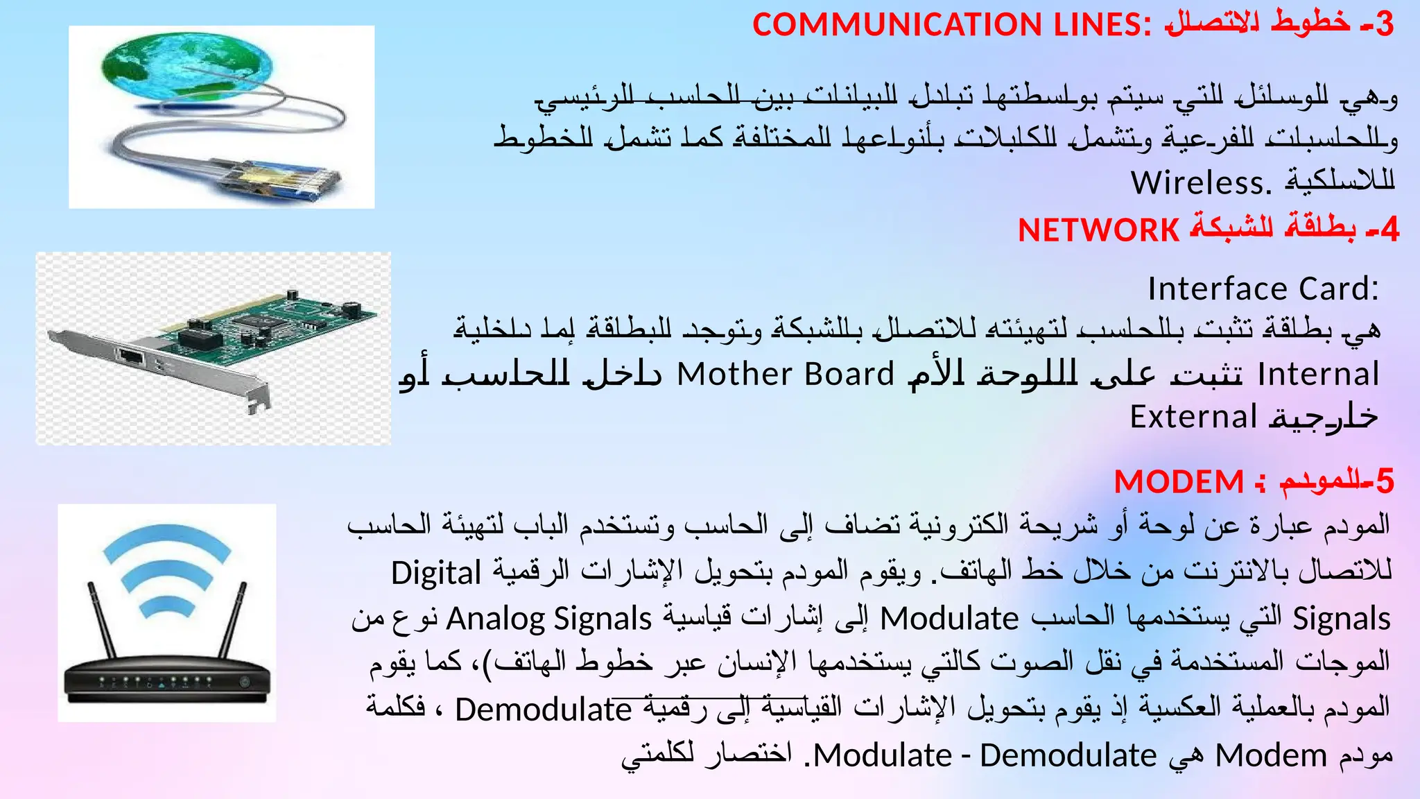 3
: ‫االتصال‬ ‫خطوط‬ -
COMMUNICATION LINES
4
‫الشبكة‬ ‫بطاقة‬ -
NETWORK
:
Interface Card
‫داخلية‬ ‫إما‬ ‫البطاقة‬ ‫وتوجد‬ ‫بالشبكة‬ ‫لالتصال‬ ‫لتهيئته‬ ‫بالحاسب‬ ‫تثبت‬ ‫بطاقة‬ ‫هي‬
Internal
9
‫م‬9
‫أل‬9
‫ا‬ 9
‫ة‬9
‫ح‬9
‫و‬9
‫ل‬9
‫ل‬9
‫ا‬ 9
‫ى‬9
‫ل‬9
‫ع‬ 9
‫ت‬9
‫ب‬9
‫ث‬9
‫ت‬
Mother Board
9
‫و‬9
‫أ‬ 9
‫ب‬9
‫س‬9
‫ا‬9
‫ح‬9
‫ل‬9
‫ا‬ 9
‫ل‬9
‫خ‬9
‫ا‬9
‫د‬
9
‫ة‬9
‫ي‬9
‫ج‬9
‫ر‬9
‫ا‬9
‫خ‬
External
5
: ‫المودم‬-
MODEM
‫الرئيسي‬ ‫الحاسب‬ ‫بين‬ ‫البيانات‬ ‫تبادل‬ ‫بواسطتها‬ ‫سيتم‬ ‫التي‬ ‫الوسائل‬ ‫وهي‬
‫الخطوط‬ ‫تشمل‬ ‫كما‬ ‫المختلفة‬ ‫بأنواعها‬ ‫الكابالت‬ ‫وتشمل‬ ‫الفرعية‬ ‫والحاسبات‬
‫الالسلكية‬
.
Wireless
‫الحاسب‬ ‫لتهيئة‬ ‫الباب‬ ‫وتستخدم‬ ‫الحاسب‬ ‫إلى‬ ‫تضاف‬ ‫الكترونية‬ ‫شريحة‬ ‫أو‬ ‫لوحة‬ ‫عن‬ ‫عبارة‬ ‫المودم‬
‫الرقمية‬ ‫اإلشارات‬ ‫بتحويل‬ ‫المودم‬ ‫ويقوم‬ .‫الهاتف‬ ‫خط‬ ‫خالل‬ ‫من‬ ‫باالنترنت‬ ‫لالتصال‬
Digital
Signals
‫الحاسب‬ ‫يستخدمها‬ ‫التي‬
Modulate
‫قياسية‬ ‫إشارات‬ ‫إلى‬
Analog Signals
‫من‬ ‫نوع‬
‫يقوم‬ ‫كما‬ ،)‫الهاتف‬ ‫خطوط‬ ‫عبر‬ ‫اإلنسان‬ ‫يستخدمها‬ ‫كالتي‬ ‫الصوت‬ ‫نقل‬ ‫في‬ ‫المستخدمة‬ ‫الموجات‬
‫رقمية‬ ‫إلى‬ ‫القياسية‬ ‫اإلشارات‬ ‫بتحويل‬ ‫يقوم‬ ‫إذ‬ ‫العكسية‬ ‫بالعملية‬ ‫المودم‬
Demodulate
‫فكلمة‬ ،
‫مودم‬
Modem
‫هي‬
Modulate - Demodulate
‫لكلمتي‬ ‫اختصار‬ .
 