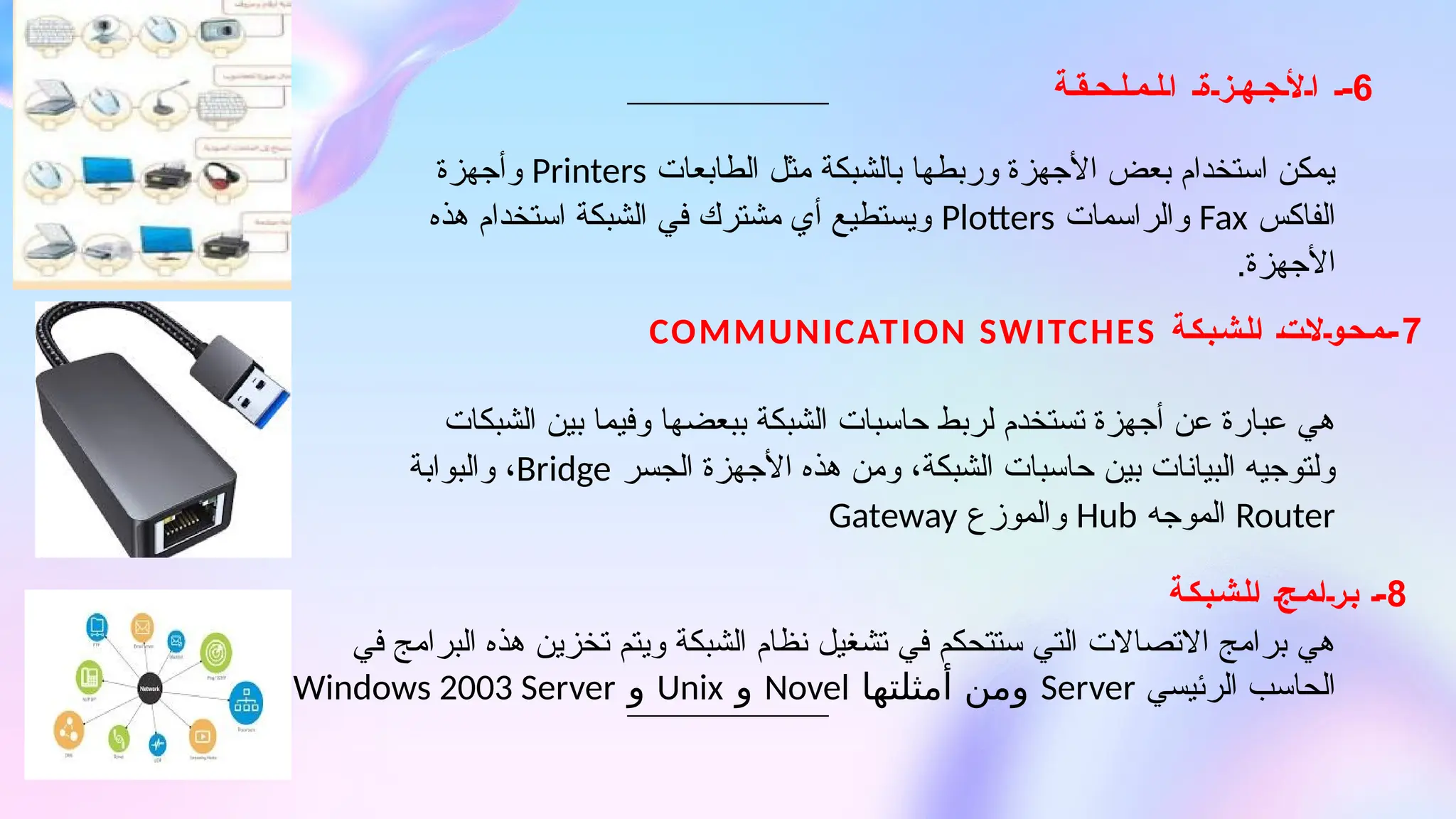 8
‫الشبكة‬ ‫برامج‬ -
7
‫الشبكة‬ ‫محوالت‬-
COMMUNICATION SWITCHES
6
‫ة‬ ‫ق‬ ‫ح‬ ‫ل‬ ‫م‬ ‫ل‬ ‫ا‬ ‫ة‬ ‫ز‬ ‫ه‬ ‫ج‬ ‫أل‬ ‫ا‬ -
‫الطابعات‬ ‫مثل‬ ‫بالشبكة‬ ‫وربطها‬ ‫األجهزة‬ ‫بعض‬ ‫استخدام‬ ‫يمكن‬
Printers
‫وأجهزة‬
‫الفاكس‬
Fax
‫والراسمات‬
Plotters
‫هذه‬ ‫استخدام‬ ‫الشبكة‬ ‫في‬ ‫مشترك‬ ‫أي‬ ‫ويستطيع‬
.‫األجهزة‬
‫الشبكات‬ ‫بين‬ ‫وفيما‬ ‫ببعضها‬ ‫الشبكة‬ ‫حاسبات‬ ‫لربط‬ ‫تستخدم‬ ‫أجهزة‬ ‫عن‬ ‫عبارة‬ ‫هي‬
‫الجسر‬ ‫األجهزة‬ ‫هذه‬ ‫ومن‬ ،‫الشبكة‬ ‫حاسبات‬ ‫بين‬ ‫البيانات‬ ‫ولتوجيه‬
Bridge
‫والبوابة‬ ،
Router
‫الموجه‬
Hub
‫والموزع‬
Gateway
‫في‬ ‫البرامج‬ ‫هذه‬ ‫تخزين‬ ‫ويتم‬ ‫الشبكة‬ ‫نظام‬ ‫تشغيل‬ ‫في‬ ‫ستتحكم‬ ‫التي‬ ‫االتصاالت‬ ‫برامج‬ ‫هي‬
‫الرئيسي‬ ‫الحاسب‬
Server
‫أمثلتها‬ ‫ومن‬
Novel
‫و‬
Unix
‫و‬
Windows 2003 Server
 