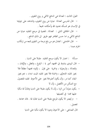 104
‫روح‬ ‫و‬ ‫االهلي‬ ‫الدافع‬ ‫هي‬ ‫العدالة‬ : ‫الثالث‬ ‫القول‬
. ‫التقوى‬
-
‫العدالة‬ ‫املدرسي‬ ‫قال‬
‫توفرها‬ ‫على‬ ‫الشاهد‬‫و‬ ،‫التقوى‬ ‫روح‬ ‫عن‬ ‫عبارة‬
. ً‫ا‬‫مجيع‬ ‫أحكامه‬‫و‬ ‫هللا‬ ‫حبدود‬ ‫متسكه‬ ‫هو‬ ‫اإلنسان‬ ‫يف‬
-
‫عن‬ ‫عبارة‬ ‫التقليد‬ ‫مرجع‬ ‫يف‬ ‫املعتربة‬ ‫ـ‬ ‫العدالة‬ : ‫الثاين‬ ‫اخلاقاين‬ ‫قال‬
. ‫الدافع‬ ‫ذلك‬ ‫اىل‬ ‫يق‬‫ر‬‫ط‬ ‫فهو‬ ‫الظاهر‬ ‫حسن‬ ‫اما‬ ‫و‬ ‫االهلي‬ ‫الدافع‬
-
‫تكاب‬‫ر‬‫ا‬ ‫من‬ ‫متنعه‬ ‫التقوى‬ ‫من‬ ‫درجة‬ ‫بلغ‬ ‫من‬ ‫هو‬ ‫العادل‬ : ‫اخلامنئي‬ ‫قال‬
. ‫عمدا‬ ‫ام‬‫ر‬‫احل‬
. ‫الدنيا‬ ‫على‬ ‫مقبال‬ ‫التقليد‬ ‫مرجع‬ ‫يكون‬ ‫اال‬ ‫اعتبار‬ : ‫مسألة‬
-
‫يشرتط‬ ‫اليزدي‬ ‫قال‬
‫يف‬
‫اجملتهد‬
‫أمور‬
٤
:
‫البلوغ‬
،
‫العقل‬‫و‬
،
‫ميان‬ِ
‫إل‬‫ا‬‫و‬
،
‫العدالة‬‫و‬
،
‫لية‬‫و‬‫الرج‬‫و‬
،
‫احل‬‫و‬
‫ر‬
‫ية‬
‫على‬
‫قول‬
،
‫كونه‬
‫و‬
ً‫ا‬‫جمتهد‬
ً‫ا‬‫مطلق‬
‫فال‬
‫جيوز‬
‫ي‬ّ
‫املتجز‬ ‫تقليد‬
،
‫احلياة‬‫و‬
‫فال‬
‫جيوز‬
‫تقليد‬
‫امليت‬
‫ابتداء‬
،
‫نعم‬
‫جيوز‬
‫البقاء‬
‫كما‬
‫مر‬
،
‫أن‬‫و‬
‫يكون‬
‫أعلم‬
‫فال‬
‫جيوز‬
‫على‬
‫األحوط‬
‫تقليد‬
‫املفضول‬
‫مع‬
‫التمكن‬
‫من‬
‫األفضل‬
،
‫أن‬‫و‬
‫ال‬
-
‫يكون‬
ً‫ا‬‫لد‬‫و‬‫مت‬
‫من‬
‫ان‬‫ز‬‫ال‬
،
‫أن‬‫و‬
‫ال‬
‫يكون‬
‫مقبال‬
‫على‬
‫الدنيا‬
ً‫ا‬‫وطالب‬
‫هلا‬
‫م‬
ً‫كب‬
‫ا‬
‫عليها‬
‫جمد‬
‫ا‬
‫يف‬
‫حتصيلها‬
-
. ‫مجاعة‬ ‫قاله‬ . ‫هلا‬ ‫طالبا‬ ‫الدنيا‬ ‫على‬ ‫مقبال‬ ‫املرجع‬ ‫يكون‬ ‫اال‬ ‫)يعترب‬ ‫م‬
. ‫تفصيل‬
‫الدنيا‬ ‫على‬ ‫مكبا‬ ‫يكون‬ ‫اال‬ ‫وجواب‬ ‫االحوط‬ ‫على‬ : ‫الصانعي‬ ‫قال‬
 