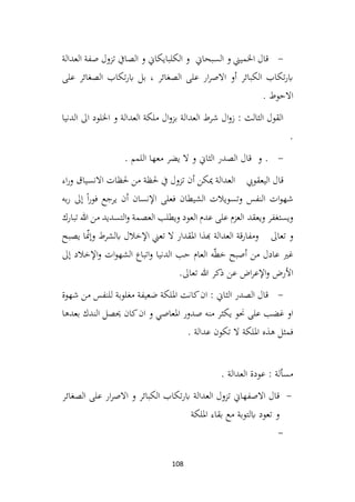 108
-
‫السبحاين‬ ‫و‬ ‫اخلميين‬ ‫قال‬
‫العدالة‬ ‫صفة‬ ‫تزول‬ ‫الصايف‬ ‫و‬ ‫الكلبايكاين‬ ‫و‬
‫على‬ ‫الصغائر‬ ‫تكاب‬‫ر‬‫اب‬ ‫بل‬ ، ‫الصغائر‬ ‫على‬ ‫ار‬‫ر‬‫االص‬ ‫أو‬ ‫الكبائر‬ ‫تكاب‬‫ر‬‫اب‬
. ‫االحوط‬
‫الدنيا‬ ‫اىل‬ ‫اخللود‬ ‫و‬ ‫العدالة‬ ‫ملكة‬ ‫ال‬‫و‬‫بز‬ ‫العدالة‬ ‫شرط‬ ‫ال‬‫و‬‫ز‬ : ‫الثالث‬ ‫القول‬
.
-
. ‫اللمم‬ ‫معها‬ ‫يضر‬ ‫ال‬ ‫و‬ ‫الثاين‬ ‫الصدر‬ ‫قال‬ ‫و‬ .
‫اليعقويب‬ ‫قال‬
‫اء‬‫ر‬‫و‬ ‫االنسياق‬ ‫حلظات‬ ‫من‬ ‫حلظة‬ ‫يف‬ ‫تزول‬ ‫أن‬ ‫ميكن‬ ‫العدالة‬
‫به‬‫ر‬ ‫إىل‬ ً‫ا‬‫ر‬‫فو‬ ‫يرجع‬ ‫أن‬ ‫اإلنسان‬ ‫فعلى‬ ‫الشيطان‬ ‫وتسويالت‬ ‫النفس‬ ‫ات‬‫و‬‫شه‬
‫ويعقد‬ ‫ويستغفر‬
‫تبارك‬ ‫هللا‬ ‫من‬ ‫التسديد‬‫و‬ ‫العصمة‬ ‫ويطلب‬ ‫العود‬ ‫عدم‬ ‫على‬ ‫العزم‬
‫تعاىل‬ ‫و‬
‫يصبح‬ ‫ا‬ّ
‫من‬‫وإ‬ ‫ابلشرط‬ ‫اإلخالل‬ ‫تعين‬ ‫ال‬ ‫املقدار‬ ‫هبذا‬ ‫العدالة‬ ‫ومفارقة‬
‫إىل‬ ‫اإلخالد‬‫و‬ ‫ات‬‫و‬‫الشه‬ ‫اتباع‬‫و‬ ‫الدنيا‬ ‫حب‬ ‫العام‬ ‫ه‬ّ‫ط‬‫خ‬ ‫أصبح‬ ‫من‬ ‫عادل‬ ‫غري‬
‫عن‬ ‫اض‬‫ر‬‫اإلع‬‫و‬ ‫األرض‬
‫تعاىل‬ ‫هللا‬ ‫ذكر‬
.
-
‫شهوة‬ ‫من‬ ‫للنفس‬ ‫مغلوبة‬ ‫ضعيفة‬ ‫امللكة‬ ‫كانت‬‫ان‬ : ‫الثاين‬ ‫الصدر‬ ‫قال‬
‫بعدها‬ ‫الندك‬ ‫حيصل‬ ‫كان‬‫ان‬ ‫و‬ ‫املعاصي‬ ‫صدور‬ ‫منه‬ ‫يكثر‬ ‫حنو‬ ‫على‬ ‫غضب‬ ‫او‬
. ‫عدالة‬ ‫تكون‬ ‫ال‬ ‫امللكة‬ ‫هذه‬ ‫فمثل‬
. ‫العدالة‬ ‫عودة‬ : ‫مسألة‬
-
‫اب‬ ‫العدالة‬ ‫تزول‬ ‫االصفهاين‬ ‫قال‬
‫ر‬
‫الصغائر‬ ‫على‬ ‫ار‬‫ر‬‫االص‬ ‫و‬ ‫الكبائر‬ ‫تكاب‬
‫امللكة‬ ‫بقاء‬ ‫مع‬ ‫ابلتوبة‬ ‫تعود‬ ‫و‬
-
 