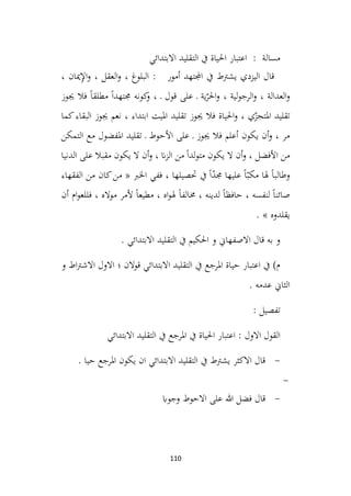 110
‫االبتدائي‬ ‫التقليد‬ ‫يف‬ ‫احلياة‬ ‫اعتبار‬ : ‫مسالة‬
، ‫ميان‬ِ
‫إل‬‫ا‬‫و‬ ، ‫العقل‬‫و‬ ، ‫البلوغ‬ : ‫أمور‬ ‫اجملتهد‬ ‫يف‬ ‫يشرتط‬ ‫اليزدي‬ ‫قال‬
‫جيوز‬ ‫فال‬ ً‫ا‬‫مطلق‬ ً‫ا‬‫جمتهد‬ ‫كونه‬
‫و‬ ، ‫ـ‬ ‫قول‬ ‫على‬ ‫ـ‬ ‫ية‬ّ
‫احلر‬‫و‬ ، ‫لية‬‫و‬‫الرج‬‫و‬ ، ‫العدالة‬‫و‬
‫كما‬‫البقاء‬ ‫جيوز‬ ‫نعم‬ ، ‫ابتداء‬ ‫امليت‬ ‫تقليد‬ ‫جيوز‬ ‫فال‬ ‫احلياة‬‫و‬ ، ‫ي‬ّ
‫املتجز‬ ‫تقليد‬
‫األ‬ ‫على‬ ‫ـ‬ ‫جيوز‬ ‫فال‬ ‫أعلم‬ ‫يكون‬ ‫أن‬‫و‬ ، ‫مر‬
‫التمكن‬ ‫مع‬ ‫املفضول‬ ‫تقليد‬ ‫ـ‬ ‫حوط‬
‫الدنيا‬ ‫على‬ ‫مقبال‬ ‫يكون‬ ‫ال‬ ‫أن‬‫و‬ ، ‫ان‬‫ز‬‫ال‬ ‫من‬ ً‫ا‬‫لد‬‫و‬‫مت‬ ‫يكون‬ ‫ال‬ ‫أن‬‫و‬ ، ‫األفضل‬ ‫من‬
‫الفقهاء‬ ‫من‬ ‫كان‬‫من‬ « ‫اخلرب‬ ‫ففي‬ ، ‫حتصيلها‬ ‫يف‬ ً‫ا‬ّ
‫د‬‫جم‬ ‫عليها‬ ً‫ا‬ّ‫مكب‬ ‫هلا‬ ً‫ا‬‫وطالب‬
‫أن‬ ‫ام‬‫و‬‫فللع‬ ، ‫مواله‬ ‫ألمر‬ ً‫ا‬‫مطيع‬ ، ‫اه‬‫و‬‫هل‬ ً‫ا‬‫خمالف‬ ، ‫لدينه‬ ً‫ا‬‫حافظ‬ ، ‫لنفسه‬ ً‫ا‬‫صائن‬
‫ي‬
. » ‫قلدوه‬
. ‫االبتدائي‬ ‫التقليد‬ ‫يف‬ ‫احلكيم‬ ‫و‬ ‫االصفهاين‬ ‫قال‬ ‫به‬ ‫و‬
‫و‬ ‫اط‬‫رت‬‫االش‬ ‫االول‬ ‫؛‬ ‫قوالن‬ ‫االبتدائي‬ ‫التقليد‬ ‫يف‬ ‫املرجع‬ ‫حياة‬ ‫اعتبار‬ ‫يف‬ )‫م‬
. ‫عدمه‬ ‫الثاين‬
: ‫تفصيل‬
‫االبتدائي‬ ‫التقليد‬ ‫يف‬ ‫املرجع‬ ‫يف‬ ‫احلياة‬ ‫اعتبار‬ : ‫االول‬ ‫القول‬
-
. ‫حيا‬ ‫املرجع‬ ‫يكون‬ ‫ان‬ ‫االبتدائي‬ ‫التقليد‬ ‫يف‬ ‫يشرتط‬ ‫االكثر‬ ‫قال‬
-
-
‫وجواب‬ ‫االحوط‬ ‫على‬ ‫هللا‬ ‫فضل‬ ‫قال‬
 