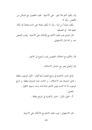 113
‫أن‬‫و‬
‫يكون‬
‫أعلم‬
‫فال‬
‫جيوز‬
‫على‬
‫األحوط‬
‫تقليد‬
‫املفضول‬
‫مع‬
‫التمكن‬
‫من‬
‫األفضل‬
،
‫أن‬‫و‬
‫ال‬
‫يكون‬
ً‫ا‬‫لد‬‫و‬‫مت‬
‫من‬
‫ان‬‫ز‬‫ال‬
،
‫أن‬‫و‬
‫ال‬
‫يكون‬
‫مقبال‬
‫على‬
‫الدنيا‬
ً‫ا‬‫وطالب‬
‫هلا‬
‫م‬
ً‫كب‬
‫ا‬
‫عليها‬
‫جمد‬
‫ا‬
‫يف‬
‫حتصيلها‬
‫الفحص‬ ‫وجيب‬ ‫األحوط‬ ‫على‬ ‫مكان‬ِ
‫إل‬‫ا‬ ‫مع‬ ‫األعلم‬ ‫تقليد‬ ‫جيب‬ ‫اليزدي‬ ‫قال‬
. ‫االصفهاين‬ ‫قال‬ ‫كذا‬‫و‬ .‫عنه‬
. ‫االعلم‬ ‫اىل‬ ‫الرجوع‬ ‫جيب‬ ‫اجملتهدين‬ ‫اختالف‬ ‫مع‬ ‫احلكيم‬ ‫قال‬
‫االختالف‬ ‫احتمال‬ ‫مع‬ ‫يعترب‬ ‫الزجناين‬ ‫قال‬
‫مرجع‬ ‫يف‬ ‫االعلمية‬ ‫اعتبار‬ ‫يف‬ )‫م‬
‫مطلقا‬ ‫الوجوب‬ ‫االول‬ : ‫ال‬‫و‬‫أق‬ ‫بعة‬‫ر‬‫أ‬ ‫التقليد‬
‫ابع‬‫ر‬‫ال‬ ‫و‬. ‫مطلقا‬ ‫اعتبارها‬ ‫عدم‬ ‫الثالث‬ ‫و‬ ، ‫االختالف‬ ‫عند‬ ‫اعتبارها‬ ‫الثاين‬ ،
. ‫ال‬‫و‬‫االق‬ ‫ابحوط‬ ‫ايخذ‬ ‫فانه‬ ‫شاذة‬ ‫االعلم‬ ‫فتوى‬ ‫كانت‬‫اذا‬ ‫اال‬ ‫الوجوب‬
: ‫تفصيل‬
1
-
. ‫مطلقا‬ ‫املرجع‬ ‫يف‬ ‫االعلمية‬ ‫اعتبار‬ : ‫االول‬ ‫القول‬
‫جيب‬ : ‫االصفهاين‬ ‫قال‬
‫االحوط‬ ‫على‬ ‫االمكان‬ ‫مع‬ ‫االعلم‬ ‫تقليد‬
 