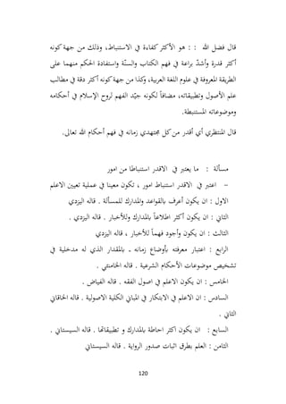 120
‫كونه‬‫جهة‬ ‫من‬ ‫وذلك‬ ،‫االستنباط‬ ‫يف‬ ‫كفاءة‬‫األكثر‬ ‫هو‬ : : ‫هللا‬ ‫فضل‬ ‫قال‬
‫على‬ ‫منهما‬ ‫احلكم‬ ‫استفادة‬‫و‬ ‫ة‬ّ‫السن‬‫و‬ ‫الكتاب‬ ‫فهم‬ ‫يف‬ ‫اعة‬‫ر‬‫ب‬ ّ
‫د‬‫أش‬‫و‬ ‫قدرة‬ ‫أكثر‬
‫مطالب‬ ‫يف‬ ‫دقة‬ ‫أكثر‬ ‫كونه‬‫جهة‬ ‫من‬ ‫كذا‬
‫و‬ ،‫بية‬‫ر‬‫الع‬ ‫اللغة‬ ‫علوم‬ ‫يف‬ ‫املعروفة‬ ‫يقة‬‫ر‬‫الط‬
‫ل‬ ‫الفهم‬ ‫د‬ّ‫جي‬ ‫لكونه‬ ً‫ا‬‫مضاف‬ ،‫وتطبيقاته‬ ‫األصول‬ ‫علم‬
‫أحكامه‬ ‫يف‬ ‫اإلسالم‬ ‫روح‬
.‫املستنبطة‬ ‫وموضوعاته‬
‫تعاىل‬ ‫هللا‬ ‫أحكام‬ ‫فهم‬ ‫يف‬ ‫زمانه‬ ‫جمتهدي‬ ‫كل‬‫من‬ ‫أقدر‬ ‫أي‬ ‫املنتظري‬ ‫قال‬
.
‫امور‬ ‫من‬ ‫استنباطا‬ ‫االقدر‬ ‫يف‬ ‫يعترب‬ ‫ما‬ : ‫مسألة‬
-
‫االعلم‬ ‫تعيني‬ ‫عملية‬ ‫يف‬ ‫معينا‬ ‫تكون‬ ، ‫امور‬ ‫استنباط‬ ‫االقدر‬ ‫يف‬ ‫اعترب‬
‫اليزدي‬ ‫قاله‬ . ‫للمسألة‬ ‫املدارك‬‫و‬ ‫اعد‬‫و‬‫ابلق‬ ‫أعرف‬ ‫يكون‬ ‫ان‬ : ‫االول‬
. ‫اليزدي‬ ‫قاله‬ . ‫لألخبار‬‫و‬ ‫ابملدارك‬ ً‫ا‬‫اطالع‬ ‫أكثر‬ ‫يكون‬ ‫ان‬ : ‫الثاين‬
‫اليزدي‬ ‫قاله‬ ، ‫لألخبار‬ ً‫ا‬‫فهم‬ ‫أجود‬‫و‬ ‫يكون‬ ‫ان‬ : ‫الثالث‬
‫يف‬ ‫مدخلية‬ ‫له‬ ‫الذي‬ ‫ابملقدار‬ ‫ـ‬‫ـ‬‫ـ‬ ‫زمانه‬ ‫أبوضاع‬ ‫معرفته‬ ‫اعتبار‬ : ‫ابع‬‫ر‬‫ال‬
‫تشخيص‬
. ‫اخلامنئي‬ ‫قاله‬ . ‫الشرعية‬ ‫األحكام‬ ‫موضوعات‬
‫الفياض‬ ‫قاله‬ . ‫الفقه‬ ‫اصول‬ ‫يف‬ ‫االعلم‬ ‫يكون‬ ‫ان‬ : ‫اخلامس‬
.
‫اخلاقاين‬ ‫قاله‬ . ‫لية‬‫و‬‫االص‬ ‫الكلية‬ ‫املباين‬ ‫يف‬ ‫االبتكار‬ ‫يف‬ ‫االعلم‬ ‫ان‬ : ‫السادس‬
. ‫الثاين‬
. ‫السيستاين‬ ‫قاله‬ . ‫تطبيقاهتا‬ ‫و‬ ‫ابملدارك‬ ‫احاطة‬ ‫اكثر‬ ‫يكون‬ ‫ان‬ : ‫السابع‬
‫السيستاين‬ ‫قاله‬ . ‫اية‬‫و‬‫الر‬ ‫صدور‬ ‫اثبات‬ ‫بطرق‬ ‫العلم‬ : ‫الثامن‬
 