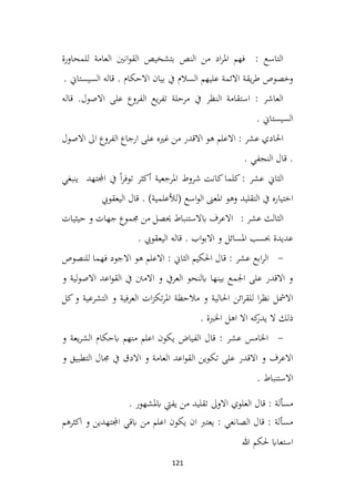 121
‫للمحاورة‬ ‫العامة‬ ‫انني‬‫و‬‫الق‬ ‫بتشخيص‬ ‫النص‬ ‫من‬ ‫اد‬‫ر‬‫امل‬ ‫فهم‬ : ‫التاسع‬
. ‫السيستاين‬ ‫قاله‬ . ‫االحكام‬ ‫بيان‬ ‫يف‬ ‫السالم‬ ‫عليهم‬ ‫االئمة‬ ‫يقة‬‫ر‬‫ط‬ ‫وخصوص‬
‫قاله‬ .‫االصول‬ ‫على‬ ‫الفروع‬ ‫يع‬‫ر‬‫تف‬ ‫مرحلة‬ ‫يف‬ ‫النظر‬ ‫استقامة‬ : ‫العاشر‬
. ‫السيستاين‬
‫االصول‬ ‫اىل‬ ‫الفروع‬ ‫ارجاع‬ ‫على‬ ‫غريه‬ ‫من‬ ‫االقدر‬ ‫هو‬ ‫االعلم‬ : ‫عشر‬ ‫احلادي‬
. ‫النجفي‬ ‫قال‬ .
: ‫عشر‬ ‫الثاين‬
‫كانت‬‫كلما‬
‫ينبغي‬ ‫اجملتهد‬ ‫يف‬ ً‫ا‬‫ر‬‫توف‬ ‫أكثر‬ ‫املرجعية‬ ‫شروط‬
‫وهو‬ ‫التقليد‬ ‫يف‬ ‫اختياره‬
. )‫(لألعلمية‬ ‫اسع‬‫و‬‫ال‬ ‫املعىن‬
‫اليعقويب‬ ‫قال‬
‫من‬ ‫حيصل‬ ‫ابالستنباط‬ ‫االعرف‬ : ‫عشر‬ ‫الثالث‬
‫حيثيات‬ ‫و‬ ‫جهات‬ ‫جمموع‬
. ‫اليعقويب‬ ‫قاله‬ . ‫اب‬‫و‬‫االب‬ ‫و‬ ‫املسائل‬ ‫حبسب‬ ‫عديدة‬
-
‫للنصوص‬ ‫فهما‬ ‫االجود‬ ‫هو‬ ‫االعلم‬ : ‫الثاين‬ ‫احلكيم‬ ‫قال‬ : ‫عشر‬ ‫ابع‬‫ر‬‫ال‬
‫و‬ ‫لية‬‫و‬‫االص‬ ‫اعد‬‫و‬‫الق‬ ‫يف‬ ‫االمنت‬ ‫و‬ ‫العريف‬ ‫ابلنحو‬ ‫بينها‬ ‫اجلمع‬ ‫على‬ ‫االقدر‬ ‫و‬
‫كل‬‫و‬ ‫التشرعية‬ ‫و‬ ‫العرفية‬ ‫ات‬‫ز‬‫تك‬‫ر‬‫امل‬ ‫مالحظة‬ ‫و‬ ‫احلالية‬ ‫ائن‬‫ر‬‫للق‬ ‫ا‬‫ر‬‫نظ‬ ‫االمشل‬
. ‫اخلربة‬ ‫اهل‬ ‫اال‬ ‫كه‬
‫يدر‬ ‫ال‬ ‫ذلك‬
-
‫و‬ ‫يعة‬‫ر‬‫الش‬ ‫ابحكام‬ ‫منهم‬ ‫اعلم‬ ‫يكون‬ ‫الفياض‬ ‫قال‬ : ‫عشر‬ ‫اخلامس‬
‫و‬ ‫التطبيق‬ ‫جمال‬ ‫يف‬ ‫االدق‬ ‫و‬ ‫العامة‬ ‫اعد‬‫و‬‫الق‬ ‫تكوين‬ ‫على‬ ‫االقدر‬ ‫و‬ ‫االعرف‬
. ‫االستنباط‬
. ‫ابملشهور‬ ‫يفيت‬ ‫من‬ ‫تقليد‬ ‫االوىل‬ ‫العلوي‬ ‫قال‬ : ‫مسألة‬
‫اكثرهم‬ ‫و‬ ‫اجملتهدين‬ ‫ابقي‬ ‫من‬ ‫اعلم‬ ‫يكون‬ ‫ان‬ ‫يعترب‬ : ‫الصانعي‬ ‫قال‬ : ‫مسألة‬
‫هللا‬ ‫حلكم‬ ‫استعااب‬
 