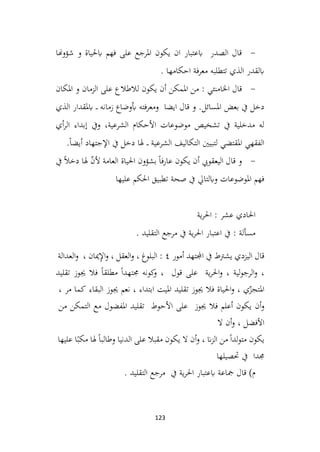 123
-
‫شؤوهنا‬ ‫و‬ ‫ابحلياة‬ ‫فهم‬ ‫على‬ ‫املرجع‬ ‫يكون‬ ‫ان‬ ‫ابعتبار‬ ‫الصدر‬ ‫قال‬
. ‫احكامها‬ ‫فة‬‫ر‬‫مع‬ ‫تتطلبه‬ ‫الذي‬ ‫ابلقدر‬
-
‫املكان‬ ‫و‬ ‫الزمان‬ ‫على‬ ‫لالطالع‬ ‫يكون‬ ‫أن‬ ‫املمكن‬ ‫من‬ : ‫اخلامنئي‬ ‫قال‬
‫بعض‬ ‫يف‬ ‫دخل‬
‫الذي‬ ‫ابملقدار‬ ‫ـ‬‫ـ‬‫ـ‬ ‫زمانه‬ ‫أبوضاع‬ ‫ومعرفته‬ ‫ايضا‬ ‫قال‬ ‫و‬ .‫املسائل‬
‫أي‬‫ر‬‫ال‬ ‫إبداء‬ ‫ويف‬ ،‫الشرعية‬ ‫األحكام‬ ‫موضوعات‬ ‫تشخيص‬ ‫يف‬ ‫مدخلية‬ ‫له‬
.ً‫ا‬‫أيض‬ ‫اإلجتهاد‬ ‫يف‬ ‫دخل‬ ‫هلا‬ ‫ـ‬‫ـ‬‫ـ‬ ‫الشرعية‬ ‫التكاليف‬ ‫لتبيني‬ ‫املقتضي‬ ‫الفقهي‬
-
‫اليعقويب‬ ‫قال‬ ‫و‬
‫احلياة‬ ‫بشؤون‬ ً‫ا‬‫عارف‬ ‫يكون‬ ‫أن‬
‫هلا‬ ّ
‫ن‬‫أل‬ ‫العامة‬
‫يف‬ ً‫ال‬‫دخ‬
‫عليها‬ ‫احلكم‬ ‫تطبيق‬ ‫صحة‬ ‫يف‬ ‫وابلتايل‬ ‫املوضوعات‬ ‫فهم‬
‫ية‬‫ر‬‫احل‬ : ‫عشر‬ ‫احلادي‬
. ‫التقليد‬ ‫مرجع‬ ‫يف‬ ‫ية‬‫ر‬‫احل‬ ‫اعتبار‬ ‫يف‬ : ‫مسألة‬
‫يشرتط‬ ‫اليزدي‬ ‫قال‬
‫يف‬
‫اجملتهد‬
‫أمور‬
٤
:
‫البلوغ‬
،
‫العقل‬‫و‬
،
‫ميان‬ِ
‫إل‬‫ا‬‫و‬
،
‫العدالة‬‫و‬
،
‫لية‬‫و‬‫الرج‬‫و‬
،
‫احل‬‫و‬
‫ر‬
‫ية‬
‫على‬
‫قول‬
،
‫كونه‬
‫و‬
ً‫ا‬‫جمتهد‬
ً‫ا‬‫مطلق‬
‫فال‬
‫جيوز‬
‫تقليد‬
‫ي‬ّ
‫املتجز‬
،
‫احلياة‬‫و‬
‫فال‬
‫جيوز‬
‫تقليد‬
‫امليت‬
‫ابتداء‬
،
‫نعم‬
‫جيوز‬
‫البقاء‬
‫كما‬
‫مر‬
،
‫أن‬‫و‬
‫يكون‬
‫أعلم‬
‫فال‬
‫جيوز‬
‫على‬
‫األحوط‬
‫تقليد‬
‫املفضول‬
‫مع‬
‫التمكن‬
‫من‬
‫األفضل‬
،
‫أن‬‫و‬
‫ال‬
‫يكون‬
ً‫ا‬‫لد‬‫و‬‫مت‬
‫من‬
‫ان‬‫ز‬‫ال‬
،
‫أن‬‫و‬
‫ال‬
‫يكون‬
‫مقبال‬
‫على‬
‫الدنيا‬
ً‫ا‬‫وطالب‬
‫هلا‬
‫م‬
ً‫كب‬
‫ا‬
‫عليها‬
‫جمد‬
‫ا‬
‫يف‬
‫حتصيلها‬
. ‫التقليد‬ ‫مرجع‬ ‫يف‬ ‫ية‬‫ر‬‫احل‬ ‫ابعتبار‬ ‫مجاعة‬ ‫قال‬ )‫م‬
 