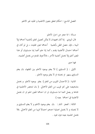 126
‫ا‬
‫لفصل‬
‫التاسع‬
‫االعلم‬ ‫غري‬ ‫تقليد‬ ‫و‬ ‫االعلمية‬ ‫بتعيني‬ ‫تتعلق‬ ‫احكام‬ :
‫االعلم‬ ‫از‬‫ر‬‫اح‬ ‫عن‬ ‫عجز‬ ‫اذا‬ : ‫مسالة‬
‫وال‬ ‫أحدمها‬ ‫أبعلمية‬ ‫العلم‬ ‫حتصيل‬ ‫ميكن‬ ‫ال‬ ‫جمتهدان‬ ‫كان‬‫إذا‬ ‫اليزدي‬ ‫قال‬
‫بل‬ ، ‫تقليده‬ ‫تعني‬ ‫أحدمها‬ ‫أبعلمية‬ ‫الظن‬ ‫حصل‬ ‫فإن‬ ، ‫البينة‬
‫يف‬ ‫كان‬‫لو‬
‫هذا‬ ‫أو‬ ‫متساواين‬ ‫إما‬ ‫أهنما‬ ‫علم‬ ‫إذا‬ ‫كما‬، ‫يقدم‬ ‫األعلمية‬ ‫احتمال‬ ‫أحدمها‬
.‫أعلميته‬ ‫حيتمل‬ ‫من‬ ‫تقدمي‬ ‫فاألحوط‬ ، ‫اآلخر‬ ‫أعلمية‬ ‫حيتمل‬ ‫وال‬ ‫أعلم‬ ‫املعني‬
‫صور‬ ‫فهنا‬
‫يعلم‬ ‫ابن‬ ‫الفقهاء‬ ‫بني‬ ‫االعلم‬ ‫بوجود‬ ‫يعلم‬ ‫اال‬ ) ‫التساوي‬ ( : ‫االوىل‬
. ‫االعلم‬ ‫بوجود‬ ‫يعلم‬ ‫ال‬ ‫او‬ ‫حيتمله‬ ‫او‬ ‫بينهم‬ ‫التساوي‬
‫حيتمل‬ ‫و‬ ‫االعلم‬ ‫بوجود‬ ‫يعلم‬ ) ‫العلم‬ ‫من‬ ‫يب‬‫ر‬‫الق‬ ‫االحتمال‬ ( : ‫الثانية‬
‫يف‬ ‫االعلمية‬ ‫تنحصر‬ ‫ابن‬ ( ‫االمجايل‬ ‫العلم‬ ‫من‬ ‫يب‬‫ر‬‫ق‬ ‫حنو‬ ‫على‬ ‫بتشخيصه‬
‫متس‬ ‫اما‬ ‫اهنما‬ ‫يعمل‬ ‫و‬ ‫مجاعة‬
‫ا‬
‫حيتمل‬ ‫ان‬ ‫او‬ ‫اعلم‬ ‫املعني‬ ‫احدمها‬ ‫ان‬ ‫او‬ ‫واين‬
) ‫بعينه‬ ‫احدمها‬ ‫يف‬ ‫االعلمية‬
‫و‬ ‫التساوي‬ ‫يعلم‬ ‫ال‬ ‫و‬ ‫االعلم‬ ‫بوجود‬ ‫يعلم‬ ‫ابن‬ : ‫التام‬ ‫العجز‬ : ‫الثالثة‬
‫فال‬. ‫االمجايل‬ ‫العلم‬ ‫من‬ ‫يبا‬‫ر‬‫ق‬ ‫احتماال‬ ‫احدهم‬ ‫اعملية‬ ‫حيتمل‬ ‫ال‬ ‫و‬ ‫حيتمله‬ ‫ال‬
. ‫غريه‬ ‫دون‬ ‫بعينه‬ ‫اعلميته‬ ‫حيتمل‬
 