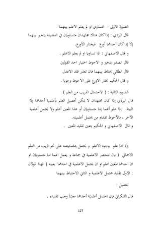 127
‫بينهما‬ ‫االعلم‬ ‫يعلم‬ ‫مل‬ ‫او‬ ‫التساوي‬ : ‫االوىل‬ ‫الصورة‬
‫بينهما‬ ‫يتخري‬ ‫الفضيلة‬ ‫يف‬ ‫متساواين‬ ‫جمتهدان‬ ‫هناك‬ ‫كان‬‫إذا‬ : ‫اليزدي‬ ‫قال‬
.‫ع‬
‫األور‬ ‫فيختار‬ ‫ع‬
‫أور‬ ‫أحدمها‬ ‫كان‬‫إذا‬ ‫إال‬
. ‫االعلم‬ ‫يعلم‬ ‫مل‬ ‫او‬ ‫تساواي‬ ‫اذا‬ : ‫االصفهاين‬ ‫قال‬ ‫و‬
‫لني‬‫و‬‫الق‬ ‫احد‬ ‫اختيار‬ ‫االحوط‬ ‫و‬ ‫يتخري‬ ‫الصدر‬ ‫قال‬
‫االعدل‬ ‫قلد‬ ‫تعذر‬ ‫فان‬ ‫بينهما‬ ‫حيتاط‬ ‫الطائي‬ ‫قال‬
. ‫وجواب‬ ‫االحوط‬ ‫على‬ ‫ع‬
‫االور‬ ‫خيتار‬ ‫احلكيم‬ ‫قال‬ ‫و‬
) ‫العلم‬ ‫من‬ ‫يب‬‫ر‬‫الق‬ ‫االحتمال‬ ( : ‫الثانية‬ ‫الصورة‬
‫إذا‬ ‫اليزدي‬ ‫قال‬
‫كان‬
‫جمتهدان‬
‫ال‬
‫ميكن‬
‫حتصيل‬
‫العلم‬
‫أبعلمية‬
‫أحدمها‬
‫و‬
‫ال‬
‫البينة‬
‫إذا‬
‫علم‬
‫أهنما‬
‫إما‬
‫متساواين‬
‫أو‬
‫هذا‬
‫املعني‬
‫أعلم‬
‫حيتمل‬ ‫وال‬
‫أعلمية‬
‫اآلخر‬
،
‫فاألحوط‬
‫تقدمي‬
‫من‬
‫حيتمل‬
‫أعلميته‬
.
. ‫املعني‬ ‫تقليد‬ ‫يتعني‬ ‫احلكيم‬ ‫و‬ ‫االصفهاين‬ ‫قال‬ ‫و‬
‫العلم‬ ‫من‬ ‫يب‬‫ر‬‫ق‬ ‫حنو‬ ‫على‬ ‫بتشخيصه‬ ‫حيتمل‬ ‫و‬ ‫االعلم‬ ‫بوجود‬ ‫علم‬ ‫اذا‬ )‫م‬
‫متس‬ ‫اما‬ ‫اهنما‬ ‫يعمل‬ ‫و‬ ‫مجاعة‬ ‫يف‬ ‫االعلمية‬ ‫تنحصر‬ ‫ابن‬ ( ‫االمجايل‬
‫ا‬
‫او‬ ‫واين‬
‫قوالن‬ ‫فهنا‬ ) ‫بعينه‬ ‫احدمها‬ ‫يف‬ ‫االعلمية‬ ‫حيتمل‬ ‫ان‬ ‫او‬ ‫اعلم‬ ‫املعني‬ ‫احدمها‬ ‫ان‬
‫بينهما‬ ‫االحتياط‬ ‫الثاين‬ ‫و‬ ‫االعلمية‬ ‫حمتمل‬ ‫تقليد‬ ‫االول‬ :
: ‫تفصيل‬
. ‫تقليده‬ ‫وجب‬ ً‫ا‬‫ن‬ّ‫معي‬ ‫أحدمها‬ ‫ة‬ّ‫أعلمي‬ ‫احتمل‬ ‫فإن‬ ‫اين‬‫ر‬‫اللنك‬ ‫قال‬
 