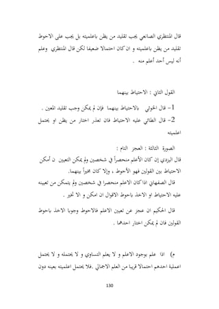 130
‫االحوط‬ ‫على‬ ‫جيب‬ ‫بل‬ ‫ابعلميته‬ ‫يظن‬ ‫من‬ ‫تقليد‬ ‫جيب‬ ‫الصانعي‬ ‫املنتظري‬ ‫قال‬
‫املنتظري‬ ‫قال‬ ‫لكن‬ ‫ضعيفا‬ ‫احتماال‬ ‫كان‬‫ان‬ ‫و‬ ‫ابعلميته‬ ‫يظن‬ ‫من‬ ‫تقليد‬
‫وعلم‬
. ‫منه‬ ‫أعلم‬ ‫أحد‬ ‫ليس‬ ‫أنه‬
‫بينهما‬ ‫االحتياط‬ : ‫الثاين‬ ‫القول‬
1
-
. ‫املعني‬ ‫تقليد‬ ‫وجب‬ ‫ميكن‬ ‫مل‬ ‫فإن‬ ‫بينهما‬ ‫ابالحتياط‬ ‫اخلوئي‬ ‫قال‬
2
-
‫حيتمل‬ ‫او‬ ‫يظن‬ ‫من‬ ‫اختار‬ ‫تعذر‬ ‫فان‬ ‫االحتياط‬ ‫عليه‬ ‫الطائي‬ ‫قال‬
‫اعلميته‬
: ‫التام‬ ‫العجز‬ : ‫الثالثة‬ ‫الصورة‬
‫إن‬ ‫اليزدي‬ ‫قال‬
‫كان‬
‫األعلم‬
ً‫ا‬‫ر‬‫منحص‬
‫يف‬
‫شخصني‬
‫مل‬‫و‬
‫ميكن‬
‫التعيني‬
‫ن‬
‫أمكن‬
‫االحتياط‬
‫بني‬
‫لني‬‫و‬‫الق‬
‫فهو‬
‫األحوط‬
،
‫وإال‬
‫كان‬
ً‫ا‬‫ري‬‫خم‬
‫بينهما‬
.
‫االعلم‬ ‫كان‬‫اذا‬ ‫الصفهاين‬ ‫قال‬
‫تعيينه‬ ‫من‬ ‫يتمكن‬ ‫مل‬‫و‬ ‫شخصني‬ ‫يف‬ ‫ا‬‫ر‬‫منحص‬
. ‫ختري‬ ‫اال‬ ‫و‬ ‫امكن‬ ‫ان‬ ‫ال‬‫و‬‫االق‬ ‫ابحوط‬ ‫االخذ‬ ‫او‬ ‫االحتياط‬ ‫عليه‬
‫ابحوط‬ ‫االخذ‬ ‫وجواب‬ ‫فاالحوط‬ ‫االعلم‬ ‫تعيني‬ ‫عن‬ ‫عجز‬ ‫ان‬ ‫احلكيم‬ ‫قال‬
. ‫احدمها‬ ‫اختار‬ ‫ميكن‬ ‫مل‬ ‫فان‬ ‫لني‬‫و‬‫الق‬
‫حيتمل‬ ‫ال‬ ‫و‬ ‫حيتمله‬ ‫ال‬ ‫و‬ ‫التساوي‬ ‫يعلم‬ ‫ال‬ ‫و‬ ‫االعلم‬ ‫بوجود‬ ‫علم‬ ‫اذا‬ )‫م‬
‫دون‬ ‫بعينه‬ ‫اعلميته‬ ‫حيتمل‬ ‫فال‬. ‫االمجايل‬ ‫العلم‬ ‫من‬ ‫يبا‬‫ر‬‫ق‬ ‫احتماال‬ ‫احدهم‬ ‫اعملية‬
 