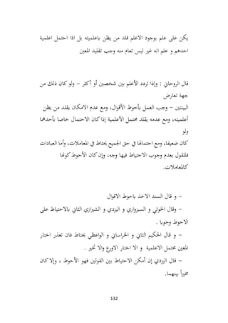 132
‫اعلمية‬ ‫احتمل‬ ‫اذا‬ ‫بل‬ ‫ابعلميته‬ ‫يظن‬ ‫من‬ ‫قلد‬ ‫االعلم‬ ‫بوجود‬ ‫علم‬ ‫على‬ ‫يكن‬
‫املعني‬ ‫تقليد‬ ‫وجب‬ ‫منه‬ ‫تعام‬ ‫ليس‬ ‫غري‬ ‫انه‬ ‫علم‬ ‫و‬ ‫احدهم‬
: ‫الروحاين‬ ‫قال‬
‫أكثر‬ ‫أو‬ ‫شخصني‬ ‫بني‬ ‫األعلم‬ ‫تردد‬ ‫وإذا‬
-
‫من‬ ‫ذلك‬ ‫كان‬‫لو‬‫و‬
‫تعارض‬ ‫جهة‬
‫البينتني‬
-
‫يظن‬ ‫من‬ ‫يقلد‬ ‫االمكان‬ ‫عدم‬ ‫ومع‬ ،‫ال‬‫و‬‫األق‬ ‫أبحوط‬ ‫العمل‬ ‫وجب‬
‫أبحدمها‬ ‫خاصا‬ ‫االحتمال‬ ‫كان‬‫إذا‬ ‫األعلمية‬ ‫حمتمل‬ ‫يقلد‬ ‫عدمه‬ ‫ومع‬ ،‫أعلميته‬
‫لو‬‫و‬
‫العبادات‬ ‫أما‬‫و‬ ،‫املعامالت‬ ‫يف‬ ‫حيتاط‬ ‫اجلميع‬ ‫حق‬ ‫يف‬ ‫احتماهلا‬ ‫ومع‬ ،‫ضعيفا‬ ‫كان‬
‫كوهنا‬‫األحوط‬ ‫كان‬‫وإن‬ ،‫وجه‬ ‫فيها‬ ‫االحتياط‬ ‫وجوب‬ ‫بعدم‬ ‫فللقول‬
.‫كاملعامالت‬
-
‫ال‬‫و‬‫االق‬ ‫ابحوط‬ ‫االخذ‬ ‫السند‬ ‫قال‬ ‫و‬
-
‫على‬ ‫ابالحتياط‬ ‫الثاين‬ ‫ازي‬‫ري‬‫الش‬ ‫و‬ ‫اليزدي‬ ‫و‬ ‫اري‬‫و‬‫السبز‬ ‫و‬ ‫اخلوئي‬ ‫وقال‬
. ‫وجواب‬ ‫االحوط‬
-
‫اختار‬ ‫تعذر‬ ‫فان‬ ‫حيتاط‬ ‫اعظي‬‫و‬‫ال‬ ‫و‬ ‫اساين‬‫ر‬‫اخل‬ ‫و‬ ‫الثاين‬ ‫احلكيم‬ ‫قال‬ ‫و‬
. ‫ختري‬ ‫اال‬‫و‬ ‫ع‬
‫االور‬ ‫اختار‬ ‫اال‬ ‫و‬ ‫االعلمية‬ ‫حمتمل‬ ‫املعني‬
-
‫كان‬‫وإال‬ ، ‫األحوط‬ ‫فهو‬ ‫لني‬‫و‬‫الق‬ ‫بني‬ ‫االحتياط‬ ‫أمكن‬ ‫إن‬ ‫اليزدي‬ ‫قال‬
.‫بينهما‬ ً‫ا‬‫ري‬‫خم‬
 
