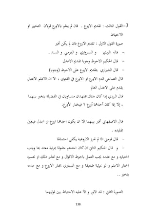 138
3
-
‫او‬ ‫التخيري‬ ‫قوالن‬ ‫ع‬
‫ابالور‬ ‫يعلم‬ ‫مل‬ ‫فان‬ . ‫االروع‬ ‫تقدمي‬ : ‫الثالث‬ ‫القول‬
‫االحتياط‬
‫ختري‬ ‫يكن‬ ‫مل‬ ‫فان‬ ‫االروع‬ ‫تقدمي‬ : ‫االول‬ ‫القول‬ ‫صورة‬
-
. ‫السند‬ ‫و‬ ‫الفومين‬ ‫و‬ ‫اري‬‫و‬‫السبز‬ ‫و‬ ‫الزدي‬ ‫قاله‬
-
‫االعدل‬ ‫تقدمي‬ ‫وجواب‬ ‫االحوط‬ ‫احلكيم‬ ‫قال‬
-
)‫(وجواب‬ ‫االحوط‬ ‫على‬ ‫االروع‬ ‫بتقدمي‬ ‫ازي‬‫ري‬‫الش‬ ‫قال‬
‫االعدل‬ ‫االعلم‬ ‫ان‬ ‫اال‬ ، ‫الفتوى‬ ‫يف‬ ‫ع‬
‫االور‬ ‫او‬ ‫ع‬
‫االور‬ ‫قدم‬ ‫الصانعي‬ ‫قال‬
‫العامل‬ ‫االعدل‬ ‫على‬ ‫يقدم‬
‫إذا‬ ‫اليزدي‬ ‫قال‬
‫كان‬
‫هناك‬
‫جمتهدان‬
‫متساواين‬
‫يف‬
‫الفضيلة‬
‫يتخري‬
‫بينهما‬
،
‫إال‬
‫إذا‬
‫كان‬
‫أحدمها‬
‫ع‬
‫أور‬
٢
‫فيختار‬
‫ع‬
‫األور‬
.
‫احدمها‬ ‫يكون‬ ‫ان‬ ‫اال‬ ‫بينهما‬ ‫ختري‬ ‫االصفهاين‬ ‫قال‬
‫فيتعني‬ ‫اعدل‬ ‫او‬ ‫اروع‬
. ‫تقليده‬
-
‫احتماهلا‬ ‫يكفي‬ ‫االروعية‬ ‫حترز‬ ‫مل‬ ‫اذا‬ ‫فومين‬ ‫قال‬
-
‫وجب‬ ‫هبا‬ ‫معتد‬ ‫تبة‬‫ر‬‫مب‬ ‫متفوقا‬ ‫احدهم‬ ‫كان‬‫ان‬ ‫الثاين‬ ‫احلكيم‬ ‫قال‬ ‫و‬
‫تعسره‬ ‫او‬ ‫ذلك‬ ‫تعذر‬ ‫مع‬ ‫و‬ ‫ال‬‫و‬‫االق‬ ‫ابحوط‬ ‫العمل‬ ‫جيب‬ ‫عدمه‬ ‫مع‬ ‫و‬ ‫اختياره‬
‫عدمه‬ ‫مع‬ ‫و‬ ‫االروع‬ ‫خيتار‬ ‫التساوي‬ ‫مع‬ ‫و‬ ‫ضعيفة‬ ‫تبة‬‫ر‬‫مب‬ ‫لو‬ ‫و‬ ‫االعلم‬ ‫اختار‬
.. ‫يتخري‬
‫ليهما‬‫و‬‫ق‬ ‫بني‬ ‫االحتياط‬ ‫عليه‬ ‫اال‬ ‫و‬ ‫االور‬ ‫قد‬ : ‫الثاين‬ ‫الصورة‬
 