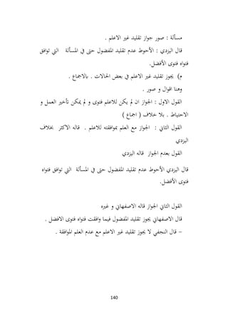 140
. ‫االعلم‬ ‫غري‬ ‫تقليد‬ ‫از‬‫و‬‫ج‬ ‫صور‬ : ‫مسألة‬
‫عدم‬ ‫األحوط‬ : ‫اليزدي‬ ‫قال‬
‫افق‬‫و‬‫ت‬ ‫اليت‬ ‫املسألة‬ ‫يف‬ ‫حىت‬ ‫املفضول‬ ‫تقليد‬
.‫األفضل‬ ‫فتوى‬ ‫اه‬‫و‬‫فت‬
. ‫ابالمجاع‬ . ‫احلاالت‬ ‫بعض‬ ‫يف‬ ‫االعلم‬ ‫غري‬ ‫تقليد‬ ‫جيوز‬ )‫م‬
. ‫صور‬ ‫و‬ ‫ال‬‫و‬‫اق‬ ‫وهنا‬
‫و‬ ‫العمل‬ ‫أتخري‬ ‫ميكن‬ ‫مل‬ ‫و‬ ‫فتوى‬ ‫لالعلم‬ ‫يكن‬ ‫مل‬ ‫ان‬ ‫از‬‫و‬‫اجل‬ : ‫االول‬ ‫القول‬
) ‫امجاع‬ ( ‫خالف‬ ‫بال‬ . ‫االحتياط‬
‫خبالف‬ ‫االكثر‬ ‫قاله‬ . ‫لالعلم‬ ‫افقته‬‫و‬‫مب‬ ‫العلم‬ ‫مع‬ ‫از‬‫و‬‫اجل‬ : ‫الثاين‬ ‫القول‬
‫اليزدي‬
‫اليزدي‬ ‫قاله‬ ‫از‬‫و‬‫اجل‬ ‫بعدم‬ ‫القول‬
‫األحوط‬ ‫اليزدي‬ ‫قال‬
‫عدم‬
‫تقليد‬
‫املفضول‬
‫حىت‬
‫يف‬
‫املسألة‬
‫اليت‬
‫افق‬‫و‬‫ت‬
‫اه‬‫و‬‫فت‬
‫فتوى‬
‫األفضل‬
.
‫غريه‬ ‫و‬ ‫االصفهاين‬ ‫قاله‬ ‫از‬‫و‬‫اجل‬ ‫الثاين‬ ‫القول‬
. ‫االفضل‬ ‫فتوى‬ ‫اه‬‫و‬‫فت‬ ‫افقت‬‫و‬ ‫فيما‬ ‫املفضول‬ ‫تقليد‬ ‫جيوز‬ ‫االصفهاين‬ ‫قال‬
-
. ‫افقة‬‫و‬‫امل‬ ‫العلم‬ ‫عدم‬ ‫مع‬ ‫االعلم‬ ‫غري‬ ‫تقليد‬ ‫جيوز‬ ‫ال‬ ‫النجفي‬ ‫قال‬
 