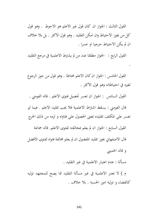 141
‫قول‬ ‫وهو‬ . ‫االحوط‬ ‫هو‬ ‫االعلم‬ ‫غري‬ ‫قول‬ ‫كان‬ ‫ان‬ ‫از‬‫و‬‫اجل‬ : ‫الثالث‬ ‫القول‬
‫خالف‬ ‫بال‬ ‫بل‬ . ‫االكثر‬ ‫قول‬ ‫وهو‬ . ‫التقليد‬ ‫امكن‬ ‫ان‬‫و‬ ‫االحتياط‬ ‫جيوز‬ ‫من‬ ‫كل‬
. ‫ا‬‫ر‬‫عس‬ ‫او‬ ‫حرجيا‬ ‫االحتياط‬ ‫يكن‬ ‫مل‬ ‫ان‬
‫القول‬
‫التقليد‬ ‫مرجع‬ ‫يف‬ ‫االعلمية‬ ‫يشرتط‬ ‫مل‬ ‫من‬ ‫عند‬ ‫مطلقا‬ ‫از‬‫و‬‫اجل‬ : ‫ابع‬‫ر‬‫ال‬
.
‫الرجوع‬ ‫جوز‬ ‫من‬ ‫قول‬ ‫وهو‬ . ‫حمتاطا‬ ‫االعلم‬ ‫كان‬‫ان‬ ‫از‬‫و‬‫اجل‬ : ‫اخلامس‬ ‫القول‬
. ‫االكثر‬ ‫قول‬ ‫وهو‬ ‫احتياطاته‬ ‫يف‬ ‫لغريه‬
. ‫الفومين‬ ‫قاله‬ . ‫االعلم‬ ‫فتوى‬ ‫حتصيل‬ ‫تعسر‬ ‫ان‬ ‫از‬‫و‬‫اجل‬ : ‫السادس‬ ‫القول‬
: ‫الفومين‬ ‫قال‬
‫لو‬ ‫فيما‬ . ‫االعلم‬ ‫تقليد‬ ‫جيب‬ ‫فال‬ ‫االعلمية‬ ‫اط‬‫رت‬‫اش‬ ‫يسقط‬
‫ج‬
‫احلر‬ ‫ذلك‬ ‫من‬ ‫لزمه‬ ‫و‬ ‫اه‬‫و‬‫فتا‬ ‫على‬ ‫احلصول‬ ‫مبعىن‬ ‫تقليده‬ ‫املكلف‬ ‫على‬ ‫تعسر‬
‫مجاعة‬ ‫قاله‬ .‫االعلم‬ ‫لفتوى‬ ‫مبخالفته‬ ‫يعلم‬ ‫مل‬ ‫ان‬ ‫از‬‫و‬‫اجل‬ : ‫السابع‬ ‫القول‬
‫االفضل‬ ‫لفتوى‬ ‫اه‬‫و‬‫فت‬ ‫خمالفة‬ ‫يعلم‬ ‫مل‬ ‫ان‬ ‫املفضول‬ ‫تقليد‬ ‫جيوز‬ ‫االصفهاين‬ ‫قال‬
‫اخلميين‬ ‫قاله‬ ‫و‬
. ‫التقليد‬ ‫غري‬ ‫يف‬ ‫االعلمية‬ ‫اعتبار‬ ‫عدم‬ : ‫مسألة‬
‫ليه‬‫و‬‫ت‬ ‫للمجتهد‬ ‫يصح‬ ‫مما‬ ‫التقليد‬ ‫مسألة‬ ‫غري‬ ‫يف‬ ‫االعلمية‬ ‫تعترب‬ ‫ال‬ ) ‫م‬
. ‫خالف‬ ‫بال‬ . ‫احلسبة‬ ‫امور‬ ‫لية‬‫و‬‫ت‬ ‫و‬ ‫كالقضاء‬
 