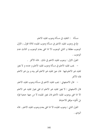 142
‫االعلم‬ ‫تقليد‬ ‫وجوب‬ ‫مسألة‬ ‫يف‬ ‫التقليد‬ : ‫مسألة‬
‫االول‬ ، ‫ال‬‫و‬‫اق‬ ‫ثالثة‬ ‫تقليده‬ ‫وجوب‬ ‫مسألة‬ ‫يف‬ ‫االعلم‬ ‫تقليد‬ ‫وجوب‬ ‫يف‬ )‫م‬
‫عدم‬ ‫الثالث‬ ‫و‬ ‫الوجوب‬ ‫بعدم‬ ‫افىت‬ ‫اذا‬ ‫اال‬ ‫الوجوب‬ ‫الثاين‬ ‫و‬ ‫مطلقا‬ ‫الوجوب‬
. ‫الوجوب‬
. ‫االكثر‬ ‫قاله‬ . ‫ذلك‬ ‫يف‬ ‫االعلم‬ ‫تقليد‬ ‫وجوب‬ : ‫االول‬ ‫القول‬
-
‫جيوز‬ ‫ال‬ ‫و‬ ‫عدمه‬ ‫و‬ ‫االعلم‬ ‫تقليد‬ ‫وجوب‬ ‫مسألة‬ ‫يف‬ ‫االعلم‬ ‫تقليد‬ ‫جيب‬
‫االعلم‬ ‫غري‬ ‫بني‬ ‫و‬ ‫بيته‬ ‫ختري‬ ‫االعلم‬ ‫غري‬ ‫تقليد‬ ‫جوز‬ ‫فان‬ ‫فيها‬ ‫االعلم‬ ‫غري‬ ‫تقليد‬
‫االكثر‬ ‫قاله‬
-
‫االعلم‬ ‫تقليد‬ ‫وجوب‬ ‫مسألة‬ ‫يف‬ ‫االعلم‬ ‫تقليد‬ ‫جيب‬ : ‫االصفهاين‬ ‫قال‬
‫االعلم‬ ‫غري‬ ‫تقليد‬ ‫از‬‫و‬‫جب‬ ‫افىت‬ ‫ان‬ ‫االعلم‬ ‫غري‬ ‫تقليد‬ ‫جيوز‬ ‫ال‬ : ‫االصفهاين‬ ‫قال‬
‫حجية‬ ‫جهة‬ ‫من‬ ‫ال‬ ‫تقليده‬ ‫جيوز‬ ‫فان‬ ‫االعلم‬ ‫تقليد‬ ‫بوجوب‬ ‫افىت‬ ‫اذا‬ ‫اال‬
‫له‬‫و‬‫ق‬
‫لالحتياط‬ ‫افق‬‫و‬‫م‬ ‫لكونه‬ ‫بل‬
‫قاله‬ . ‫االعلم‬ ‫تقليد‬ ‫وجوب‬ ‫بعدم‬ ‫افىت‬ ‫اذا‬ ‫اال‬ ‫تقليده‬ ‫وجوب‬ : ‫الثاين‬ ‫القول‬
. ‫اليزدي‬
 