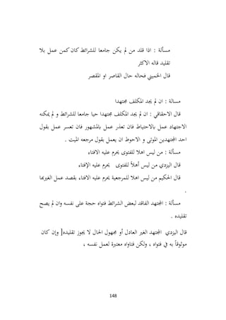 148
‫بال‬ ‫عمل‬ ‫كمن‬‫كان‬‫ائط‬‫ر‬‫للش‬ ‫جامعا‬ ‫يكن‬ ‫مل‬ ‫من‬ ‫قلد‬ ‫اذا‬ : ‫مسألة‬
‫االكثر‬ ‫قاله‬ ‫تقليد‬
‫املقصر‬ ‫او‬ ‫القاصر‬ ‫حال‬ ‫فحاله‬ ‫اخلميين‬ ‫قال‬
‫جمتهدا‬ ‫املكلف‬ ‫جيد‬ ‫مل‬ ‫ان‬ : ‫مسالة‬
‫جيد‬ ‫مل‬ ‫ان‬ : ‫االحقاقي‬ ‫قال‬
‫ميكنه‬ ‫مل‬ ‫و‬ ‫ائط‬‫ر‬‫للش‬ ‫جامعا‬ ‫حيا‬ ‫جمتهدا‬ ‫املكلف‬
‫بقول‬ ‫عمل‬ ‫تعسر‬ ‫فان‬ ‫ابملشهور‬ ‫عمل‬ ‫تعذر‬ ‫فان‬ ‫ابالحتياط‬ ‫عمل‬ ‫االجتهاد‬
. ‫امليت‬ ‫مرجعه‬ ‫بقول‬ ‫يعمل‬ ‫ان‬ ‫االحوط‬ ‫و‬ ‫املوتى‬ ‫اجملتهدين‬ ‫احد‬
‫االفتاء‬ ‫عليه‬ ‫حيرم‬ ‫للفتوى‬ ‫اهال‬ ‫ليس‬ ‫من‬ : ‫مسألة‬
‫من‬ ‫اليزدي‬ ‫قال‬
‫ليس‬
ً‫ال‬‫أه‬
‫للفتوى‬
‫حيرم‬
‫عليه‬
‫اإلفتاء‬
‫الغريهبا‬ ‫عمل‬ ‫بقصد‬ ‫االفتاء‬ ‫عليه‬ ‫حيرم‬ ‫للمرجعية‬ ‫اهال‬ ‫ليس‬ ‫من‬ ‫احلكيم‬ ‫قال‬
.
‫يصح‬ ‫مل‬ ‫ان‬‫و‬ ‫نفسه‬ ‫على‬ ‫حجة‬ ‫اه‬‫و‬‫فت‬ ‫ائط‬‫ر‬‫الش‬ ‫لبعض‬ ‫الفاقد‬ ‫اجملتهد‬ : ‫مسألة‬
. ‫تقليده‬
‫اجملتهد‬ ‫اليزدي‬ ‫قال‬
‫الغري‬
‫العادل‬
‫أو‬
‫جمهول‬
‫احلال‬
‫ال‬
‫جيوز‬
‫تقليده‬
]
‫وإن‬
‫كان‬
ً‫ا‬‫موثوق‬
‫به‬
‫يف‬
‫اه‬‫و‬‫فت‬
،
‫لكن‬‫و‬
‫اه‬‫و‬‫فتا‬
‫معتربة‬
‫لعمل‬
‫نفسه‬
،
 