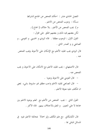 149
‫الفصل‬
‫احلادي‬
‫عشر‬
‫ائط‬‫ر‬‫للش‬ ‫اجلامع‬ ‫عن‬ ‫الفحص‬ ‫احكام‬ :
. ‫االعلم‬ ‫عن‬ ‫الفحص‬ ‫وجوب‬ : ‫مسألة‬
. ) ‫امجاع‬ ( ‫خالف‬ ‫بال‬ . ‫األعلم‬ ‫عن‬ ‫الفحص‬ ‫جيب‬ ) ‫م‬
: ‫ال‬‫و‬‫اق‬ ‫على‬ ‫اطلق‬ ‫بعضهم‬ ‫و‬ ‫ذلك‬ ‫قيد‬ ‫بعضهم‬ ‫لكن‬
‫و‬ ‫اليزدي‬ ‫قاله‬ . ‫مطلقا‬ ‫الوجوب‬ : ‫االول‬ ‫القول‬
‫و‬ . ‫الفومين‬ ‫و‬ ‫اخلميين‬
. ‫الثاين‬ ‫الصدر‬ ‫و‬ ‫و‬ ‫الصانعي‬
‫جيب‬ ‫اليزدي‬ ‫قال‬
‫تقليد‬
‫األعلم‬
‫مع‬
‫مكان‬ِ
‫إل‬‫ا‬
‫على‬
‫األحوط‬
‫وجيب‬
‫الفحص‬
‫عنه‬
.
‫جيب‬ ‫و‬ ‫االحوط‬ ‫على‬ ‫االمكان‬ ‫مع‬ ‫االعلم‬ ‫تقليد‬ ‫جيب‬ : ‫االصفهاين‬ ‫قال‬
. ‫عنه‬ ‫الفحص‬
-
. ‫وجواب‬ ‫االحوط‬ ‫على‬ ‫الفومين‬ ‫قال‬
-
‫االعلم‬ ‫تقليد‬ ‫الصانعي‬ ‫قال‬
‫مبعىن‬ ‫بشيء‬ ‫مشروط‬ ‫غري‬ ‫مطلق‬ ‫اجب‬‫و‬
. ‫االعلم‬ ‫فة‬‫ر‬‫مع‬ ‫عليه‬ ‫املكلف‬ ‫ان‬
‫بني‬ ‫االعلم‬ ‫بوجود‬ ‫العلم‬ ‫مع‬ ‫األعلم‬ ‫عن‬ ‫الفحص‬ ‫جيب‬ : ‫الثاين‬ ‫القول‬
. ‫االكثر‬ ‫قاله‬ .‫بينهم‬ ‫ابالختالف‬ ‫العلم‬ ‫و‬ ‫التعيني‬ ‫على‬ ‫ال‬ ‫مجاعة‬
‫يف‬ ‫غريه‬ ‫االعلم‬ ‫مبخالفة‬ ‫امجاال‬ ‫لو‬‫و‬ ‫املكلف‬ ‫علم‬ ‫مع‬ ‫الكبايكاين‬ ‫قال‬
. ‫هبا‬ ‫املبتلى‬ ‫املسائل‬
 