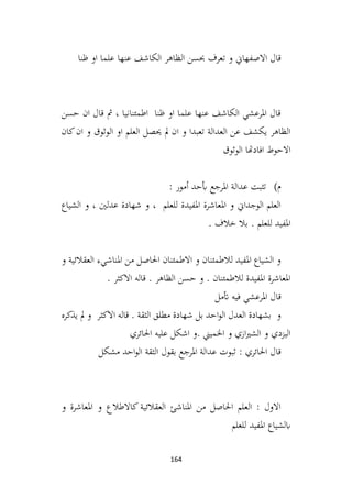 164
‫ظنا‬ ‫او‬ ‫علما‬ ‫عنها‬ ‫الكاشف‬ ‫الظاهر‬ ‫حبسن‬ ‫تعرف‬ ‫و‬ ‫االصفهاين‬ ‫قال‬
‫حسن‬ ‫ان‬ ‫قال‬ ‫مث‬ ، ‫اطمئنانيا‬ ‫ظنا‬ ‫او‬ ‫علما‬ ‫عنها‬ ‫الكاشف‬ ‫املرعشي‬ ‫قال‬
‫كان‬‫ان‬ ‫و‬ ‫الوثوق‬ ‫او‬ ‫العلم‬ ‫حيصل‬ ‫مل‬ ‫ان‬ ‫و‬ ‫تعبدا‬ ‫العدالة‬ ‫عن‬ ‫يكشف‬ ‫الظاهر‬
‫الوثوق‬ ‫افادهتا‬ ‫االحوط‬
‫م‬
)
: ‫أمور‬ ‫أبحد‬ ‫املرجع‬ ‫عدالة‬ ‫تثبت‬
‫الشياع‬ ‫و‬ ، ‫عدلني‬ ‫شهادة‬ ‫و‬ ، ‫للعلم‬ ‫املفيدة‬ ‫املعاشرة‬ ‫و‬ ‫الوجداين‬ ‫العلم‬
. ‫خالف‬ ‫بال‬ . ‫للعلم‬ ‫املفيد‬
‫و‬ ‫العقالئية‬ ‫املناشيء‬ ‫من‬ ‫احلاصل‬ ‫االطمئنان‬ ‫و‬ ‫لالطمئنان‬ ‫املفيد‬ ‫الشياع‬ ‫و‬
. ‫االكثر‬ ‫قاله‬ . ‫الظاهر‬ ‫حسن‬ ‫و‬ . ‫لالطمئنان‬ ‫املفيدة‬ ‫املعاشرة‬
‫أتمل‬ ‫فيه‬ ‫املرعشي‬ ‫قال‬
‫يذكره‬ ‫مل‬ ‫و‬ ‫االكثر‬ ‫قاله‬ . ‫الثقة‬ ‫مطلق‬ ‫شهادة‬ ‫بل‬ ‫احد‬‫و‬‫ال‬ ‫العدل‬ ‫بشهادة‬ ‫و‬
‫احلائري‬ ‫عليه‬ ‫اشكل‬ ‫و‬. ‫اخلميين‬ ‫و‬ ‫ازي‬‫ري‬‫الش‬ ‫و‬ ‫اليزدي‬
‫مشكل‬ ‫احد‬‫و‬‫ال‬ ‫الثقة‬ ‫بقول‬ ‫املرجع‬ ‫عدالة‬ ‫ثبوت‬ : ‫احلائري‬ ‫قال‬
‫و‬ ‫املعاشرة‬ ‫و‬ ‫كاالطالع‬ ‫العقالئية‬ ‫املناشئ‬ ‫من‬ ‫احلاصل‬ ‫العلم‬ : ‫االول‬
‫للعلم‬ ‫املفيد‬ ‫ابلشياع‬
 