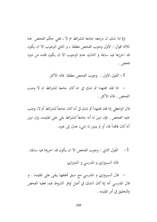 169
‫هنا‬ ‫الفحص‬ ‫حكم‬ ‫ففي‬ ، ‫ال‬ ‫ام‬ ‫ائط‬‫ر‬‫للش‬ ‫جامعا‬ ‫مرجعه‬ ‫ان‬ ‫شك‬ ‫اذا‬ )‫م‬
‫يكون‬ ‫ان‬ ‫اال‬ ‫الوجوب‬ ‫الثاين‬ ‫و‬ ، ‫مطلقا‬ ‫الفحص‬ ‫وجوب‬ ‫االول‬ : ‫ال‬‫و‬‫اق‬ ‫ثالثة‬
‫دون‬ ‫من‬ ‫قلده‬ ‫يكون‬ ‫ان‬ ‫اال‬ ‫الوجوب‬ ‫عدم‬ ‫الثالث‬ ‫و‬ ‫سابقا‬ ‫فيه‬ ‫احرزها‬ ‫قد‬
. ‫فحص‬
1
-
‫االكثر‬ ‫قاله‬ .‫مطلقا‬ ‫الفحص‬ ‫وجوب‬ : ‫االول‬ ‫القول‬
-
‫قلد‬ ‫اذا‬
‫وجب‬ ‫ال‬ ‫ام‬ ‫ائط‬‫ر‬‫للش‬ ‫جامعا‬ ‫كان‬‫انه‬ ‫يف‬ ‫شك‬ ‫مث‬ ‫جمتهدا‬
. ‫االكثر‬ ‫قاله‬ . ‫الفحص‬
‫وجب‬ ،‫ال‬ ‫أم‬ ‫ائط‬‫ر‬‫للش‬ً‫ا‬‫جامع‬ ‫كان‬‫أنه‬ ‫يف‬ ‫شك‬ ‫مث‬ً‫ا‬‫جمتهد‬ ‫قلد‬ ‫إذا‬ ‫اعظي‬‫و‬‫ال‬ ‫قال‬
‫تبني‬ ‫وإن‬ ،‫تقليده‬ ‫على‬ ‫بقي‬ ‫ائط‬‫ر‬‫للش‬ ً‫ا‬‫جامع‬ ‫أنه‬ ‫له‬ ‫تبني‬ ‫فإن‬ . ‫الفحص‬ ‫عليه‬
.‫غريه‬ ‫إىل‬ ‫عدل‬ ‫شيء‬ ‫له‬ ‫يتبني‬ ‫مل‬ ‫أو‬ ،‫هلا‬ ً‫ا‬‫فاقد‬ ‫كان‬‫أنه‬
1
-
.‫سابقا‬ ‫فيه‬ ‫احرزها‬ ‫قد‬ ‫يكون‬ ‫ان‬ ‫اال‬ ‫الفحص‬ ‫وجوب‬ : ‫الثاين‬ ‫القول‬
‫قاله‬
‫ازي‬‫ري‬‫الش‬ ‫و‬ ‫املدرسي‬ ‫و‬ ‫اري‬‫و‬‫السبز‬
-
‫تقليده‬ ‫على‬ ‫يبقى‬ ‫حتققها‬ ‫سبق‬ ‫مع‬ ‫املدرسي‬ ‫و‬ ‫اري‬‫و‬‫السبز‬ ‫قال‬
‫و‬ .
‫املدرسي‬ ‫قال‬
‫الفحص‬ ‫فعليه‬ ،‫فيه‬ ‫الشروط‬ ‫افر‬‫و‬‫ت‬ ‫أصل‬ ‫يف‬ ‫الشك‬ ‫كان‬‫إذا‬ ‫أما‬
. ‫تقليده‬ ‫أمر‬ ‫يف‬ ‫التحقيق‬‫و‬
 