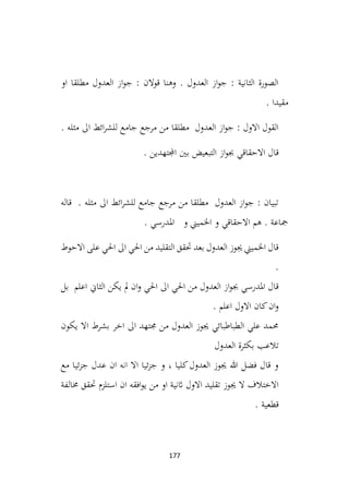 177
‫او‬ ‫مطلقا‬ ‫العدول‬ ‫از‬‫و‬‫ج‬ : ‫قوالن‬ ‫وهنا‬ . ‫العدول‬ ‫از‬‫و‬‫ج‬ : ‫الثانية‬ ‫الصورة‬
. ‫مقيدا‬
. ‫مثله‬ ‫اىل‬ ‫ائط‬‫ر‬‫للش‬ ‫جامع‬ ‫مرجع‬ ‫من‬ ‫مطلقا‬ ‫العدول‬ ‫از‬‫و‬‫ج‬ : ‫االول‬ ‫القول‬
. ‫اجملتهدين‬ ‫بني‬ ‫التبعيض‬ ‫از‬‫و‬‫جب‬ ‫االحقاقي‬ ‫قال‬
‫قاله‬ . ‫مثله‬ ‫اىل‬ ‫ائط‬‫ر‬‫للش‬ ‫جامع‬ ‫مرجع‬ ‫من‬ ‫مطلقا‬ ‫العدول‬ ‫از‬‫و‬‫ج‬ : ‫تبيان‬
. ‫املدرسي‬ ‫و‬ ‫اخلميين‬ ‫و‬ ‫االحقاقي‬ ‫هم‬ . ‫مجاعة‬
‫االحوط‬ ‫على‬ ‫احلي‬ ‫اىل‬ ‫احلي‬ ‫من‬ ‫التقليد‬ ‫حتقق‬ ‫بعد‬ ‫العدول‬ ‫جيوز‬ ‫اخلميين‬ ‫قال‬
.
‫بل‬ ‫اعلم‬ ‫الثاين‬ ‫يكن‬ ‫مل‬ ‫ان‬‫و‬ ‫احلي‬ ‫اىل‬ ‫احلي‬ ‫من‬ ‫العدول‬ ‫از‬‫و‬‫جب‬ ‫املدرسي‬ ‫قال‬
. ‫اعلم‬ ‫االول‬ ‫كان‬‫ان‬‫و‬
‫يكون‬ ‫اال‬ ‫بشرط‬ ‫اخر‬ ‫اىل‬ ‫جمتهد‬ ‫من‬ ‫العدول‬ ‫جيوز‬ ‫الطباطبائي‬ ‫علي‬ ‫حممد‬
‫العدول‬ ‫بكثرة‬ ‫تالعب‬
‫مع‬ ‫ئيا‬‫ز‬‫ج‬ ‫عدل‬ ‫ان‬ ‫انه‬ ‫اال‬ ‫ئيا‬‫ز‬‫ج‬ ‫و‬ ، ‫كليا‬‫العدول‬ ‫جيوز‬ ‫هللا‬ ‫فضل‬ ‫قال‬ ‫و‬
‫خمالفة‬ ‫حتقق‬ ‫استلزم‬ ‫ان‬ ‫افقه‬‫و‬‫ي‬ ‫من‬ ‫او‬ ‫اثنية‬ ‫االول‬ ‫تقليد‬ ‫جيوز‬ ‫ال‬ ‫االختالف‬
. ‫قطعية‬
 