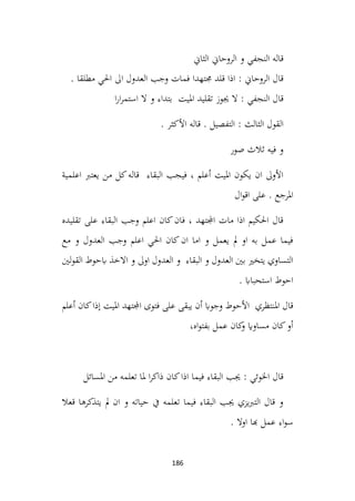 186
‫الثاين‬ ‫الروحاين‬ ‫و‬ ‫النجفي‬ ‫قاله‬
. ‫مطلقا‬ ‫احلي‬ ‫اىل‬ ‫العدول‬ ‫وجب‬ ‫فمات‬ ‫جمتهدا‬ ‫قلد‬ ‫اذا‬ : ‫الروحاين‬ ‫قال‬
‫ا‬‫ر‬‫ا‬‫ر‬‫استم‬ ‫ال‬ ‫و‬ ‫بتداء‬ ‫امليت‬ ‫تقليد‬ ‫جيوز‬ ‫ال‬ : ‫النجفي‬ ‫قال‬
. ‫األكثر‬ ‫قاله‬ . ‫التفصيل‬ : ‫الثالث‬ ‫القول‬
‫صور‬ ‫ثالث‬ ‫فيه‬ ‫و‬
‫اعلمية‬ ‫يعترب‬ ‫من‬ ‫كل‬‫قاله‬ ‫البقاء‬ ‫فيجب‬ ، ‫أعلم‬ ‫امليت‬ ‫يكون‬ ‫ان‬ ‫األوىل‬
‫ال‬‫و‬‫اق‬ ‫على‬ . ‫املرجع‬
‫تقليده‬ ‫على‬ ‫البقاء‬ ‫وجب‬ ‫اعلم‬ ‫كان‬‫فان‬ ، ‫اجملتهد‬ ‫مات‬ ‫اذا‬ ‫احلكيم‬ ‫قال‬
‫مع‬ ‫و‬ ‫العدول‬ ‫وجب‬ ‫اعلم‬ ‫احلي‬ ‫كان‬‫ان‬ ‫اما‬ ‫و‬ ‫يعمل‬ ‫مل‬ ‫او‬ ‫به‬ ‫عمل‬ ‫فيما‬
‫لني‬‫و‬‫الق‬ ‫ابحوط‬ ‫االخذ‬ ‫و‬ ‫اوىل‬ ‫العدول‬ ‫و‬ ‫البقاء‬ ‫و‬ ‫العدول‬ ‫بني‬ ‫يتخري‬ ‫التساوي‬
. ‫استحبااب‬ ‫احوط‬
‫املنتظري‬ ‫قال‬
‫أعلم‬ ‫كان‬‫إذا‬ ‫امليت‬ ‫اجملتهد‬ ‫فتوى‬ ‫على‬ ‫يبقى‬ ‫أن‬ ‫وجواب‬ ‫األحوط‬
،‫اه‬‫و‬‫بفت‬ ‫عمل‬ ‫كان‬
‫و‬ ‫مساواي‬ ‫كان‬‫أو‬
‫املسائل‬ ‫من‬ ‫تعلمه‬ ‫ملا‬ ‫ا‬‫ر‬‫ذاك‬ ‫كان‬‫اذا‬ ‫فيما‬ ‫البقاء‬ ‫جيب‬ : ‫اخلوئي‬ ‫قال‬
‫قعال‬ ‫يتذكرها‬ ‫مل‬ ‫ان‬ ‫و‬ ‫حياته‬ ‫يف‬ ‫تعلمه‬ ‫فيما‬ ‫البقاء‬ ‫جيب‬ ‫يزي‬‫رب‬‫الت‬ ‫قال‬ ‫و‬
. ‫اوال‬ ‫هبا‬ ‫عمل‬ ‫اء‬‫و‬‫س‬
 