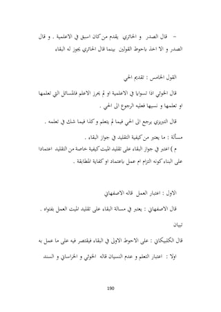 190
-
‫قال‬ ‫و‬ . ‫االعلمية‬ ‫يف‬ ‫اسبق‬ ‫كان‬‫من‬ ‫يقدم‬ ‫احلائري‬ ‫و‬ ‫الصدر‬ ‫قال‬
‫البقاء‬ ‫له‬ ‫جيوز‬ ‫احلائري‬ ‫قال‬ ‫بينما‬ ‫لني‬‫و‬‫الق‬ ‫ابحوط‬ ‫اخذ‬ ‫اال‬ ‫و‬ ‫الصدر‬
‫احلي‬ ‫تقدمي‬ : ‫اخلامس‬ ‫القول‬
‫تعلمها‬ ‫اليت‬ ‫فاملسائل‬ ‫االعلم‬ ‫حيرز‬ ‫مل‬ ‫او‬ ‫االعلمية‬ ‫يف‬ ‫ااي‬‫و‬‫تس‬ ‫اذا‬ ‫اخلوئي‬ ‫قال‬
. ‫احلي‬ ‫اىل‬ ‫الرجوع‬ ‫فعليه‬ ‫نسيها‬ ‫و‬ ‫تعلمها‬ ‫او‬
. ‫تعلمه‬ ‫يف‬ ‫شك‬ ‫فيما‬ ‫كذا‬‫و‬ ‫يتعلم‬ ‫مل‬ ‫فيما‬ ‫احلي‬ ‫اىل‬ ‫يرجع‬ ‫يزي‬‫رب‬‫الت‬ ‫قال‬
. ‫البقاء‬ ‫از‬‫و‬‫ج‬ ‫يف‬ ‫التقليد‬ ‫كيفية‬‫من‬ ‫يعترب‬ ‫ما‬ : ‫مسألة‬
‫از‬‫و‬‫ج‬ ‫يف‬ ‫اعترب‬ ) ‫م‬
‫اعتمادا‬ ‫التقليد‬ ‫من‬ ‫خاصة‬ ‫كيفية‬‫امليت‬ ‫تقليد‬ ‫على‬ ‫البقاء‬
. ‫املطابقة‬ ‫كفاية‬‫او‬ ‫ابعتماد‬ ‫عمل‬ ‫ام‬ ‫ام‬‫ز‬‫الت‬ ‫كونه‬‫البناء‬ ‫على‬
‫االصفهاين‬ ‫قاله‬ ‫العمل‬ ‫اعتبار‬ : ‫االول‬
. ‫اه‬‫و‬‫بفت‬ ‫العمل‬ ‫امليت‬ ‫تقليد‬ ‫على‬ ‫البقاء‬ ‫مسالة‬ ‫يف‬ ‫يعترب‬ : ‫االصفهاين‬ ‫قال‬
‫تبيان‬
‫على‬ : ‫الكلبيكاين‬ ‫قال‬
‫به‬ ‫عمل‬ ‫ما‬ ‫على‬ ‫فيه‬ ‫فيقتصر‬ ‫البقاء‬ ‫يف‬ ‫االوىل‬ ‫االحوط‬
‫السند‬ ‫و‬ ‫اساين‬‫ر‬‫اخل‬ ‫و‬ ‫اخلوئي‬ ‫قاله‬ ‫النسيان‬ ‫عدم‬ ‫و‬ ‫التعلم‬ ‫اعتبار‬ : ‫اوال‬
 