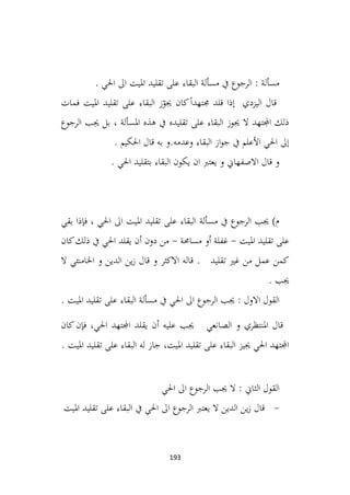 193
. ‫احلي‬ ‫اىل‬ ‫امليت‬ ‫تقليد‬ ‫على‬ ‫البقاء‬ ‫مسألة‬ ‫يف‬ ‫الرجوع‬ : ‫مسألة‬
‫فمات‬ ‫امليت‬ ‫تقليد‬ ‫على‬ ‫البقاء‬ ‫ز‬ّ
‫جيو‬ ‫كان‬ً‫ا‬‫جمتهد‬ ‫قلد‬ ‫إذا‬ ‫اليزدي‬ ‫قال‬
‫الرجوع‬ ‫جيب‬ ‫بل‬ ، ‫املسألة‬ ‫هذه‬ ‫يف‬ ‫تقليده‬ ‫على‬ ‫البقاء‬ ‫جيوز‬ ‫ال‬ ‫اجملتهد‬ ‫ذلك‬
. ‫احلكيم‬ ‫قال‬ ‫به‬ ‫و‬.‫وعدمه‬ ‫البقاء‬ ‫از‬‫و‬‫ج‬ ‫يف‬ ‫األعلم‬ ‫احلي‬ ‫إىل‬
. ‫احلي‬ ‫بتقليد‬ ‫البقاء‬ ‫يكون‬ ‫ان‬ ‫يعترب‬ ‫و‬ ‫االصفهاين‬ ‫قال‬ ‫و‬
‫ف‬ ، ‫احلي‬ ‫اىل‬ ‫امليت‬ ‫تقليد‬ ‫على‬ ‫البقاء‬ ‫مسألة‬ ‫يف‬ ‫الرجوع‬ ‫جيب‬ )‫م‬
‫بقي‬ ‫إذا‬
‫امليت‬ ‫تقليد‬ ‫على‬
-
‫مساحمة‬ ‫أو‬ ‫غفلة‬
-
‫كان‬‫ذلك‬ ‫يف‬ ‫احلي‬ ‫يقلد‬ ‫أن‬ ‫دون‬ ‫من‬
. ‫تقليد‬ ‫غري‬ ‫من‬ ‫عمل‬ ‫كمن‬
‫ال‬ ‫اخلامنئي‬ ‫و‬ ‫الدين‬ ‫ين‬‫ز‬ ‫قال‬ ‫و‬ ‫االكثر‬ ‫قاله‬
. ‫جيب‬
. ‫امليت‬ ‫تقليد‬ ‫على‬ ‫البقاء‬ ‫مسألة‬ ‫يف‬ ‫احلي‬ ‫اىل‬ ‫الرجوع‬ ‫جيب‬ : ‫االول‬ ‫القول‬
‫الصانعي‬ ‫و‬ ‫املنتظري‬ ‫قال‬
‫كان‬‫فإن‬ ،‫احلي‬ ‫اجملتهد‬ ‫يقلد‬ ‫أن‬ ‫عليه‬ ‫جيب‬
. ‫امليت‬ ‫تقليد‬ ‫على‬ ‫البقاء‬ ‫له‬ ‫جاز‬ ،‫امليت‬ ‫تقليد‬ ‫على‬ ‫البقاء‬ ‫جييز‬ ‫احلي‬ ‫اجملتهد‬
‫احلي‬ ‫اىل‬ ‫الرجوع‬ ‫جيب‬ ‫ال‬ : ‫الثاين‬ ‫القول‬
-
‫امليت‬ ‫تقليد‬ ‫على‬ ‫البقاء‬ ‫يف‬ ‫احلي‬ ‫اىل‬ ‫الرجوع‬ ‫يعترب‬ ‫ال‬ ‫الدين‬ ‫ين‬‫ز‬ ‫قال‬
 