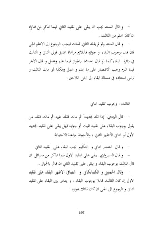 197
-
‫اه‬‫و‬‫فتا‬ ‫من‬ ‫تذكر‬ ‫فيما‬ ‫الثاين‬ ‫تقليد‬ ‫على‬ ‫يبقى‬ ‫ان‬ ‫جيب‬ ‫السند‬ ‫قال‬ ‫و‬
. ‫الثالث‬ ‫من‬ ‫اعلم‬ ‫كان‬‫ان‬
-
‫يقلد‬ ‫مل‬ ‫لو‬‫و‬ ‫السند‬ ‫قال‬ ‫و‬
‫احلي‬ ‫االعلم‬ ‫اىل‬ ‫الرجوع‬ ‫فيجب‬ ‫قمات‬ ‫الثاين‬
‫الثالث‬ ‫و‬ ‫الثاين‬ ‫قويل‬ ‫اضيق‬ ‫اعاة‬‫ر‬‫م‬ ‫فالالزم‬ ‫ازه‬‫و‬‫ج‬ ‫او‬ ‫البقاء‬ ‫بوجوب‬ ‫قال‬ ‫فان‬
‫االخر‬ ‫قال‬ ‫و‬ ‫وعمل‬ ‫علم‬ ‫فيما‬ ‫از‬‫و‬‫ابجل‬ ‫احدمها‬ ‫قال‬ ‫لو‬ ‫كما‬‫البقاء‬ ‫دائرة‬ ‫يف‬
‫و‬ ‫الثالث‬ ‫مات‬ ‫لو‬ ‫وهكذا‬ ‫عمل‬ ‫و‬ ‫علم‬ ‫ما‬ ‫على‬ ‫االقتصار‬ ‫وجب‬ ‫التزم‬ ‫فيما‬
‫استناده‬ ‫امى‬‫ر‬‫ت‬
. ‫الالحق‬ ‫احلي‬ ‫اىل‬ ‫ابقاء‬ ‫مسالة‬ ‫يف‬
‫الثاين‬ ‫تقليد‬ ‫وجوب‬ : ‫الثالث‬
-
‫من‬ ‫فقلد‬ ‫مات‬ ‫مث‬ ‫غريه‬ ‫فقلد‬ ‫مات‬ ‫مث‬ ً‫ا‬‫جمتهد‬ ‫قلد‬ ‫إذا‬ ‫اليزدي‬ ‫قال‬
‫اجملتهد‬ ‫تقليد‬ ‫على‬ ‫يبقى‬ ‫فهل‬ ‫ازه‬‫و‬‫ج‬ ‫أو‬ ‫امليت‬ ‫تقليد‬ ‫على‬ ‫البقاء‬ ‫بوجوب‬ ‫يقول‬
.‫االحتياط‬ ‫اعاة‬‫ر‬‫م‬ ‫األحوط‬‫و‬ ، ‫الثاين‬ ‫األظهر‬ ‫الثاين‬ ‫أو‬ ‫األول‬
-
‫على‬ ‫البقاء‬ ‫جيب‬ ‫احلكيم‬ ‫و‬ ‫الثاين‬ ‫الصدر‬ ‫قال‬ ‫و‬
‫الثاين‬ ‫تقليد‬
-
‫ان‬ ‫مسائل‬ ‫من‬ ‫تذكر‬ ‫فيما‬ ‫االول‬ ‫تقليد‬ ‫على‬ ‫يبقى‬ ‫اري‬‫و‬‫السبز‬ ‫قال‬ ‫و‬
. ‫از‬‫و‬‫ابجل‬ ‫قال‬ ‫ان‬ ‫الثاين‬ ‫تقليد‬ ‫على‬ ‫يبقى‬ ‫و‬ ‫البقاء‬ ‫بوجوب‬ ‫الثالث‬ ‫قال‬
-
‫تقليد‬ ‫على‬ ‫البقاء‬ ‫االظهر‬ ‫الصايف‬ ‫و‬ ‫الكلبايكاين‬ ‫و‬ ‫اخلميين‬ ‫وقال‬
‫تقليد‬ ‫على‬ ‫البقاء‬ ‫بني‬ ‫يتخري‬ ‫و‬ ، ‫البقاء‬ ‫بوجوب‬ ‫قائال‬ ‫الثالث‬ ‫كان‬‫إن‬ ‫االول‬
. ‫ازه‬‫و‬‫جب‬ ‫قائال‬ ‫كان‬‫ان‬ ‫احلى‬ ‫اىل‬ ‫الرجوع‬ ‫و‬ ‫الثاىن‬
 