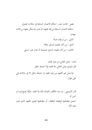 200
‫فصل‬
‫عشر‬ ‫الثالث‬
‫العدول‬ ‫حاالت‬ ‫يف‬ ‫السابقة‬ ‫االعمال‬ ‫احكام‬ :
‫ثالث‬ ‫من‬ ‫حبثها‬ ‫ميكن‬ ‫اليه‬ ‫عدل‬ ‫او‬ ‫جمتهدا‬ ‫قلد‬ ‫ملن‬ ‫السابقة‬ ‫االعمال‬ ‫احكام‬
‫جهات‬
‫اصال‬ ‫يقلد‬ ‫مل‬ ‫من‬ : ‫االوىل‬
‫ابطال‬ ‫السابق‬ ‫تقليده‬ ‫كان‬‫من‬ : ‫الثاين‬
‫شرعي‬ ‫مبربر‬ ‫عدل‬ ‫مث‬ ‫صحيحا‬ ‫السابق‬ ‫تقليده‬ ‫كان‬‫من‬ : ‫الثالث‬
. ‫تقليد‬ ‫دون‬ ‫من‬ ‫العامي‬ ‫عمل‬ : ‫حبث‬
‫ابطل‬ ‫احتياط‬ ‫وال‬ ‫تقليد‬ ‫بال‬ ‫ي‬ّ
‫العام‬ ‫عمل‬ ‫اليزدي‬ ‫قال‬
‫اال‬ ‫ابطل‬ ‫احتياط‬ ‫او‬ ‫تقليد‬ ‫دون‬ ‫من‬ ‫اجملتهد‬ ‫غري‬ ‫عمل‬ )‫م‬
‫هي‬ ‫حاالت‬ ‫يف‬
. ‫ال‬‫و‬‫اق‬ ‫على‬
‫تقليد‬ ‫بال‬ ‫ة‬ّ
‫د‬‫مل‬ ‫أبعماله‬ ‫ف‬ّ‫ل‬‫املک‬ ‫جاء‬ ‫ٕن‬‫ا‬ : ‫االردبيلي‬ ‫قال‬
٬
‫لو‬ ‫فيما‬ ّ
‫تصح‬ ‫ا‬ّ
‫هن‬ٕ‫فا‬
‫أو‬ ‫أحرز‬
‫ة‬ّ‫اقعي‬‫و‬‫ال‬ ‫لوظيفته‬ ‫مطابقتها‬ ‫احتمل‬
٬
‫جيب‬ ِ
‫ی‬‫الذ‬ ‫اجملتهد‬ ‫لفتوی‬ ‫مطابقتها‬ ‫أو‬
‫ن‬
ۤ
‫اال‬ ‫عليه‬
 