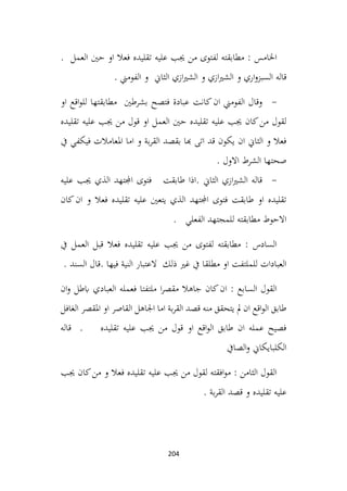 204
. ‫العمل‬ ‫حني‬ ‫او‬ ‫فعال‬ ‫تقليده‬ ‫عليه‬ ‫جيب‬ ‫من‬ ‫لفتوى‬ ‫مطابقته‬ : ‫اخلامس‬
. ‫الفومين‬ ‫و‬ ‫الثاين‬ ‫ازي‬‫ري‬‫الش‬ ‫و‬ ‫ازي‬‫ري‬‫الش‬ ‫و‬ ‫اري‬‫و‬‫السبز‬ ‫قاله‬
-
‫بشرطني‬ ‫فتصح‬ ‫عبادة‬ ‫كانت‬‫ان‬ ‫الفومين‬ ‫وقال‬
‫او‬ ‫اقع‬‫و‬‫لل‬ ‫مطابقتها‬
‫تقليده‬ ‫عليه‬ ‫جيب‬ ‫من‬ ‫قول‬ ‫او‬ ‫العمل‬ ‫حني‬ ‫تقليده‬ ‫عليه‬ ‫جيب‬ ‫كان‬‫من‬ ‫لقول‬
‫يف‬ ‫فيكفي‬ ‫املعامالت‬ ‫اما‬ ‫و‬ ‫بة‬‫ر‬‫الق‬ ‫بقصد‬ ‫هبا‬ ‫اتى‬ ‫قد‬ ‫يكون‬ ‫ان‬ ‫الثاين‬ ‫و‬ ‫فعال‬
. ‫االول‬ ‫الشرط‬ ‫صحتها‬
-
‫عليه‬ ‫جيب‬ ‫الذي‬ ‫اجملتهد‬ ‫فتوى‬ ‫طابقت‬ ‫اذا‬. ‫الثاين‬ ‫ازي‬‫ري‬‫الش‬ ‫قاله‬
‫كان‬‫ان‬ ‫و‬ ‫فعال‬ ‫تقليده‬ ‫عليه‬ ‫يتعني‬ ‫الذي‬ ‫اجملتهد‬ ‫فتوى‬ ‫طابقت‬ ‫او‬ ‫تقليده‬
. ‫الفعلي‬ ‫للمجتهد‬ ‫مطابقته‬ ‫االحوط‬
‫يف‬ ‫العمل‬ ‫قبل‬ ‫فعال‬ ‫تقليده‬ ‫عليه‬ ‫جيب‬ ‫من‬ ‫لفتوى‬ ‫مطابقته‬ : ‫السادس‬
. ‫السند‬ ‫قال‬. ‫فيها‬ ‫النية‬ ‫العتبار‬ ‫ذلك‬ ‫غري‬ ‫يف‬ ‫مطلقا‬ ‫او‬ ‫للملتفت‬ ‫العبادات‬
‫ان‬‫و‬ ‫ابطل‬ ‫العبادي‬ ‫فعمله‬ ‫ملتفتا‬ ‫ا‬‫ر‬‫مقص‬ ‫جاهال‬ ‫كان‬‫ان‬ : ‫السابع‬ ‫القول‬
‫الغافل‬ ‫املقصر‬ ‫او‬ ‫القاصر‬ ‫اجلاهل‬ ‫اما‬ ‫بة‬‫ر‬‫الق‬ ‫قصد‬ ‫منه‬ ‫يتحقق‬ ‫مل‬ ‫ان‬ ‫اقع‬‫و‬‫ال‬ ‫طابق‬
‫قاله‬ . ‫تقليده‬ ‫عليه‬ ‫جيب‬ ‫من‬ ‫قول‬ ‫او‬ ‫اقع‬‫و‬‫ال‬ ‫طابق‬ ‫ان‬ ‫عمله‬ ‫فصيح‬
‫الصايف‬‫و‬ ‫الكلبايكاين‬
‫جيب‬ ‫كان‬‫من‬ ‫و‬ ‫فعال‬ ‫تقليده‬ ‫عليه‬ ‫جيب‬ ‫من‬ ‫لقول‬ ‫افقته‬‫و‬‫م‬ : ‫الثامن‬ ‫القول‬
. ‫بة‬‫ر‬‫الق‬ ‫قصد‬ ‫و‬ ‫تقليده‬ ‫عليه‬
 