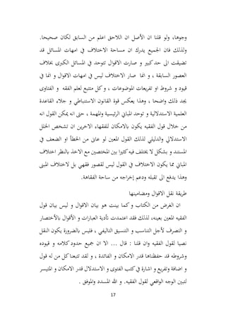 17
‫و‬
‫جوها‬
‫ان‬ ‫قلنا‬ ‫لو‬‫و‬ ،
‫األصل‬
‫السابق‬ ‫من‬ ‫اعلم‬ ‫الالحق‬ ‫ان‬
.‫صحيحا‬ ‫لكان‬
‫و‬
‫قد‬ ‫املسائل‬ ‫امهات‬ ‫يف‬ ‫االختالف‬ ‫مساحة‬ ‫ان‬ ‫يدرك‬ ‫اجلميع‬ ‫فان‬ ‫لذلك‬
‫خبالف‬ ‫الكربى‬ ‫املسائل‬ ‫يف‬ ‫تتوحد‬ ‫ال‬‫و‬‫االق‬ ‫صارت‬ ‫و‬ ‫كبري‬‫حد‬ ‫اىل‬ ‫تضيقت‬
‫يف‬ ‫امنا‬ ‫و‬ ‫ال‬‫و‬‫االق‬ ‫امهات‬ ‫يف‬ ‫ليس‬ ‫االختالف‬ ‫صار‬ ‫امنا‬ ‫و‬ ، ‫السابقة‬ ‫العصور‬
‫امل‬ ‫يعات‬‫ر‬‫تف‬ ‫او‬ ‫شروط‬ ‫و‬ ‫قيود‬
‫وضوعات‬
‫الفتاوى‬ ‫و‬ ‫الفقه‬ ‫لعلم‬ ‫متتبع‬ ‫كل‬‫و‬ ،
‫القاعدة‬ ‫جالء‬ ‫و‬ ‫االستنباطي‬ ‫القانون‬ ‫قوة‬ ‫يعكس‬ ‫وهذا‬ ، ‫اضحا‬‫و‬ ‫ذلك‬ ‫جيد‬
‫و‬ ‫ئيسية‬‫ر‬‫ال‬ ‫املباين‬ ‫توحد‬ ‫و‬ ‫االستداللية‬ ‫العلمية‬
‫انه‬ ‫القول‬ ‫ميكن‬ ‫انه‬ ‫حىت‬ ، ‫املهمة‬
‫خالل‬ ‫من‬
‫الفقيه‬ ‫قول‬
‫ابالمكان‬ ‫يكون‬
‫ين‬‫ر‬‫االخ‬ ‫للفقهاء‬
‫اخللل‬ ‫تشخص‬ ‫ان‬
‫و‬ ‫االستداليل‬
‫لذلك‬ ‫الدليلي‬
‫القول‬
‫لو‬ ‫املعني‬
‫من‬ ‫عاىن‬
‫يف‬ ‫الضعف‬ ‫او‬ ‫اخلطأ‬
‫فيه‬ ‫خيتلف‬ ‫ال‬ ‫بشكل‬ ‫و‬ ‫املستند‬
‫ا‬‫ري‬‫كث‬
‫املختصني‬ ‫بني‬
‫مع‬
‫اختالف‬ ‫ابلنظر‬ ‫االخذ‬
‫املبىن‬ ‫الختالف‬ ‫بل‬ ‫فقهي‬ ‫لقصور‬ ‫ليس‬ ‫القول‬ ‫يف‬ ‫االختالف‬ ‫يكون‬ ‫مما‬ ‫املباين‬
‫يد‬ ‫وهذا‬
‫ودعم‬ ‫تقبله‬ ‫اىل‬ ‫فع‬
‫اجه‬‫ر‬‫إخ‬
‫الفقاهة‬ ‫ساحة‬ ‫من‬
.
‫و‬ ‫ال‬‫و‬‫االق‬ ‫نقل‬ ‫يقة‬‫ر‬‫ط‬
‫مض‬
‫ا‬
‫مينها‬
‫بين‬ ‫كما‬‫و‬ ‫الكتاب‬ ‫من‬ ‫الغرض‬ ‫ان‬
‫ت‬
‫بيان‬ ‫هو‬
‫ال‬‫و‬‫االق‬
‫قول‬ ‫بيان‬ ‫ليس‬ ‫و‬
‫بعينه‬ ‫املعني‬ ‫الفقيه‬
‫ف‬ ‫لذلك‬ ،
‫قد‬
‫اعتمد‬
‫ت‬
‫ابألختصار‬ ‫ال‬‫و‬‫األق‬ ‫و‬ ‫ات‬‫ر‬‫العبا‬ ‫أتدية‬
‫التاليفي‬ ‫التنسيق‬ ‫و‬ ‫التناسب‬ ‫ألجل‬ ‫التصرف‬ ‫و‬
‫النقل‬ ‫يكون‬ ‫ابلضرورة‬ ‫فليس‬ ،
‫و‬ ‫الفقيه‬ ‫لقول‬ ‫نصيا‬
‫قيوده‬ ‫و‬ ‫كالمه‬‫حدود‬ ‫مجيع‬ ‫ان‬ ‫اال‬ ... ‫قال‬ : ‫قلنا‬ ‫ان‬
‫و‬
‫قول‬ ‫له‬ ‫من‬ ‫كل‬‫تتبعنا‬ ‫لقد‬ ‫و‬ ، ‫الفائدة‬ ‫و‬ ‫االمكان‬ ‫قدر‬ ‫حفظناها‬ ‫قد‬ ‫شروطه‬
‫و‬ ‫اضافة‬ ‫و‬
‫ت‬
‫ف‬
‫املتيسر‬ ‫و‬ ‫االمكان‬ ‫قدر‬ ‫االستدالل‬ ‫و‬ ‫الفتوى‬ ‫كتب‬‫يف‬ ‫اشارة‬ ‫و‬ ‫يع‬‫ر‬
‫و‬ ‫املسدد‬ ‫هللا‬ ‫و‬ .‫الفقيه‬ ‫لقول‬ ‫اقعي‬‫و‬‫ال‬ ‫الوجه‬ ‫لتبني‬
. ‫املوفق‬
 