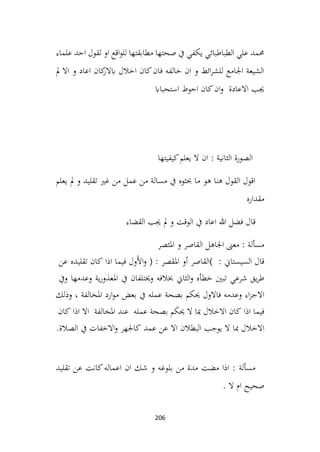 206
‫علماء‬ ‫احد‬ ‫لقول‬ ‫او‬ ‫اقع‬‫و‬‫لل‬ ‫مطابقتها‬ ‫صحتها‬ ‫يف‬ ‫يكفي‬ ‫الطباطبائي‬ ‫علي‬ ‫حممد‬
‫مل‬ ‫اال‬ ‫و‬ ‫اعاد‬ ‫كان‬
‫ابالر‬ ‫اخالل‬ ‫كان‬‫فان‬ ‫خالفه‬ ‫ان‬ ‫و‬ ‫ائط‬‫ر‬‫للش‬ ‫اجلامع‬ ‫الشيعة‬
‫استحبااب‬ ‫احوط‬ ‫كان‬‫ان‬‫و‬ ‫االعادة‬ ‫جيب‬
‫كيفيتها‬‫يعلم‬ ‫ال‬ ‫ان‬ : ‫الثانية‬ ‫الصورة‬
‫يعلم‬ ‫مل‬ ‫و‬ ‫تقليد‬ ‫غري‬ ‫من‬ ‫عمل‬ ‫من‬ ‫مسالة‬ ‫يف‬ ‫حبثوه‬ ‫ما‬ ‫هو‬ ‫هنا‬ ‫القول‬ ‫اقول‬
‫مقداره‬
‫القضاء‬ ‫جيب‬ ‫مل‬ ‫و‬ ‫الوقت‬ ‫يف‬ ‫اعاد‬ ‫هللا‬ ‫فضل‬ ‫قال‬
‫املثصر‬ ‫و‬ ‫القاصر‬ ‫اجلاهل‬ ‫معىن‬ : ‫مسألة‬
: ‫السيستاين‬ ‫قال‬
(
‫القاصر‬
‫أو‬
‫املقصر‬
) :
‫َول‬‫أل‬‫ا‬‫و‬
‫فيما‬
‫اذا‬
‫كان‬
‫تقليده‬
‫عن‬
‫يق‬‫ر‬‫ط‬
‫شرعي‬
‫تبني‬
‫خطأه‬
‫الثاين‬‫و‬
‫خبالفه‬
‫يف‬ ‫وخيتلفان‬
‫ية‬‫ر‬‫املعذو‬
‫وعدمها‬
‫ويف‬
‫اء‬‫ز‬‫االج‬
‫وعدمه‬
‫فاالول‬
‫حيكم‬
‫بصحة‬
‫عمله‬
‫يف‬
‫بعض‬
‫ارد‬‫و‬‫م‬
‫املخالفة‬
،
‫وذلك‬
‫فيما‬
‫اذا‬
‫كان‬
‫االخالل‬
‫مبا‬
‫ال‬
‫حيكم‬
‫بصحة‬
‫عمله‬
‫عند‬
‫املخالفة‬
‫اال‬
‫اذا‬
‫كان‬
‫االخالل‬
‫مبا‬
‫ال‬
‫يوجب‬
‫اال‬ ‫البطالن‬
‫عن‬
‫عمد‬
‫كاجلهر‬
‫االخفات‬‫و‬
‫يف‬
‫الصالة‬
.
‫ان‬ ‫شك‬ ‫و‬ ‫بلوغه‬ ‫من‬ ‫مدة‬ ‫مضت‬ ‫اذا‬ : ‫مسألة‬
‫تقليد‬ ‫عن‬ ‫كانت‬‫اعماله‬
. ‫ال‬ ‫ام‬ ‫صحيح‬
 