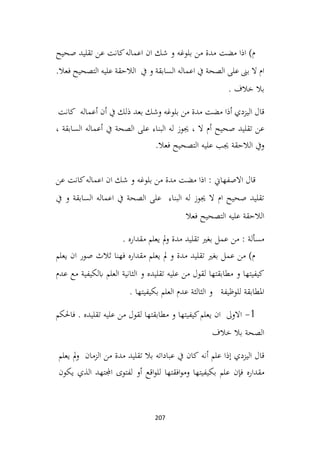 207
‫صحيح‬ ‫تقليد‬ ‫عن‬ ‫كانت‬‫اعماله‬ ‫ان‬ ‫شك‬ ‫و‬ ‫بلوغه‬ ‫من‬ ‫مدة‬ ‫مضت‬ ‫اذا‬ )‫م‬
.‫فعال‬ ‫التصحيح‬ ‫عليه‬ ‫الالحقة‬ ‫يف‬ ‫و‬ ‫السابقة‬ ‫اعماله‬ ‫يف‬ ‫الصحة‬ ‫على‬ ‫بىن‬ ‫ال‬ ‫ام‬
. ‫خالف‬ ‫بال‬
‫اليزدي‬ ‫قال‬
‫أذا‬
‫مضت‬
‫مدة‬
‫من‬
‫بلوغه‬
‫وشك‬
‫بعد‬
‫ذلك‬
‫يف‬
‫أن‬
‫أعماله‬
‫كانت‬
‫عن‬
‫تقليد‬
‫صحيح‬
‫أم‬
‫ال‬
،
‫جيوز‬
‫له‬
‫البناء‬
‫على‬
‫الصحة‬
‫يف‬
‫أعماله‬
‫السابقة‬
،
‫ويف‬
‫الالحقة‬
‫جيب‬
‫عليه‬
‫التصحيح‬
‫فعال‬
.
‫عن‬ ‫كانت‬‫اعماله‬ ‫ان‬ ‫شك‬ ‫و‬ ‫بلوغه‬ ‫من‬ ‫مدة‬ ‫مضت‬ ‫اذا‬ : ‫االصفهاين‬ ‫قال‬
‫يف‬ ‫و‬ ‫السابقة‬ ‫اعماله‬ ‫يف‬ ‫الصحة‬ ‫على‬ ‫البناء‬ ‫له‬ ‫جيوز‬ ‫ال‬ ‫ام‬ ‫صحيح‬ ‫تقليد‬
‫فعال‬ ‫التصحيح‬ ‫عليه‬ ‫الالحقة‬
‫عمل‬ ‫من‬ : ‫مسألة‬
. ‫مقداره‬ ‫يعلم‬ ‫مل‬‫و‬ ‫مدة‬ ‫تقليد‬ ‫بغري‬
‫يعلم‬ ‫ان‬ ‫صور‬ ‫ثالث‬ ‫فهنا‬ ‫مقداره‬ ‫يعلم‬ ‫مل‬ ‫و‬ ‫مدة‬ ‫تقليد‬ ‫بغري‬ ‫عمل‬ ‫من‬ )‫م‬
‫عدم‬ ‫مع‬ ‫ابلكيفية‬ ‫العلم‬ ‫الثانية‬ ‫و‬ ‫تقليده‬ ‫عليه‬ ‫من‬ ‫لقول‬ ‫مطابقتها‬ ‫و‬ ‫كيفيتها‬
. ‫بكيفيتها‬ ‫العلم‬ ‫عدم‬ ‫الثالثة‬ ‫و‬ ‫للوظيفة‬ ‫املطابقة‬
1
-
‫فاحلكم‬ . ‫تقليده‬ ‫عليه‬ ‫من‬ ‫لقول‬ ‫مطابقتها‬ ‫و‬ ‫كيفيتها‬‫يعلم‬ ‫ان‬ ‫االوىل‬
‫خالف‬ ‫بال‬ ‫الصحة‬
‫اليزدي‬ ‫قال‬
‫إذا‬
‫علم‬
‫أنه‬
‫كان‬
‫يف‬
‫عباداته‬
‫بال‬
‫تقليد‬
‫مدة‬
‫من‬
‫الزمان‬
‫مل‬‫و‬
‫يعلم‬
‫مقداره‬
‫فإن‬
‫علم‬
‫بكيفيتها‬
‫افقتها‬‫و‬‫وم‬
‫اقع‬‫و‬‫لل‬
‫أو‬
‫لفتوى‬
‫اجملتهد‬
‫الذي‬
‫يكون‬
 