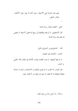 210
‫يعلم‬
‫معه‬
‫على‬ ‫اءة‬‫رب‬‫ابل‬
‫األحوط‬
،
‫وإن‬
‫كان‬
‫ال‬
‫يبعد‬
‫از‬‫و‬‫ج‬
‫االكتفاء‬
‫ابلقدر‬
‫املتيقن‬
.
-
‫الذمة‬ ‫اءة‬‫ر‬‫ب‬ ‫مبقدار‬ ‫القضاء‬ : ‫الثاين‬
‫يقضي‬ ‫ان‬ ‫االحوط‬ ‫فعلى‬ ‫اليه‬ ‫رجع‬ ‫ملن‬ ‫افقتها‬‫و‬‫م‬ ‫يعلم‬ ‫مل‬ ‫ان‬ ‫االصفهاين‬ ‫قال‬
‫الذمة‬ ‫اءة‬‫ر‬‫ب‬ ‫معه‬ ‫يعلم‬ ‫مبا‬
. ‫الثاين‬ ‫ازي‬‫ري‬‫الش‬ ‫و‬ ‫الشاهرودي‬ ‫قاله‬
‫القضاء‬ ‫دون‬ ‫االعادة‬ : ‫الثالث‬
‫اخلوئي‬ ‫قاله‬ ‫الوقت‬ ‫يف‬ ‫االعادة‬ ‫وجيب‬ ‫القضاء‬ ‫جيب‬ ‫مل‬ ‫كيفيتها‬‫يعلم‬ ‫مل‬ ‫ان‬
‫الصدر‬ ‫و‬.
‫اعماله‬ ‫ان‬ ‫شك‬ ‫و‬ ‫االحتياط‬ ‫و‬ ‫ابلتقليد‬ ‫يعمل‬ ‫مل‬ ‫انه‬ ‫التفت‬ ‫اذا‬ ‫الصدر‬ ‫قال‬
. ‫عليه‬ ‫قضاء‬ ‫ال‬ ‫و‬ ‫الوقت‬ ‫يف‬ ‫يعيد‬ ‫ان‬ ‫فعليه‬ ‫ال‬ ‫ام‬ ‫للوظيفة‬ ‫افقة‬‫و‬‫م‬
‫تقليد‬ ‫دون‬ ‫من‬ ‫مدة‬ ‫عمل‬ ‫اذا‬ : ‫مسألة‬
 