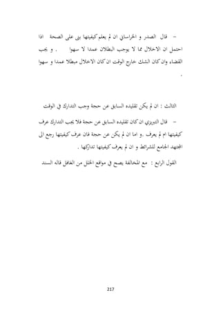 217
-
‫اذا‬ ‫الصحة‬ ‫على‬ ‫بىن‬ ‫كيفيتها‬‫يعلم‬ ‫مل‬ ‫ان‬ ‫اساين‬‫ر‬‫اخل‬ ‫و‬ ‫الصدر‬ ‫قال‬
‫البطالن‬ ‫يوجب‬ ‫ال‬ ‫مما‬ ‫االخالل‬ ‫ان‬ ‫احتمل‬
‫جيب‬ ‫و‬ . ‫ا‬‫و‬‫سه‬ ‫ال‬ ‫عمدا‬
‫ا‬‫و‬‫سه‬ ‫و‬ ‫عمدا‬ ‫مبطال‬ ‫االخالل‬ ‫كان‬‫ان‬ ‫الوقت‬ ‫ج‬
‫خار‬ ‫الشك‬ ‫كان‬‫ان‬‫و‬ ‫القضاء‬
.
‫الوقت‬ ‫يف‬ ‫التدارك‬ ‫وجب‬ ‫حجة‬ ‫عن‬ ‫السابق‬ ‫تقليده‬ ‫يكن‬ ‫مل‬ ‫ان‬ : ‫الثالث‬
-
‫عرف‬ ‫التدارك‬ ‫جيب‬ ‫فال‬ ‫حجة‬ ‫عن‬ ‫السابق‬ ‫تقليده‬ ‫كان‬‫ان‬ ‫يزي‬‫رب‬‫الت‬ ‫قال‬
‫اىل‬ ‫رجع‬ ‫كيفيتها‬‫عرف‬ ‫فان‬ ‫حجة‬ ‫عن‬ ‫يكن‬ ‫مل‬ ‫ان‬ ‫اما‬ ‫و‬. ‫يعرف‬ ‫مل‬ ‫ام‬ ‫كيفيتها‬
. ‫كها‬
‫تدار‬ ‫كيفيتها‬‫يعرف‬ ‫مل‬ ‫ان‬ ‫و‬ ‫ائط‬‫ر‬‫للش‬ ‫اجلامع‬ ‫اجملتهد‬
‫السند‬ ‫قاله‬ ‫الغافل‬ ‫من‬ ‫اخللل‬ ‫اقع‬‫و‬‫م‬ ‫يف‬ ‫يصح‬ ‫املخالفة‬ ‫مع‬ : ‫ابع‬‫ر‬‫ال‬ ‫القول‬
 