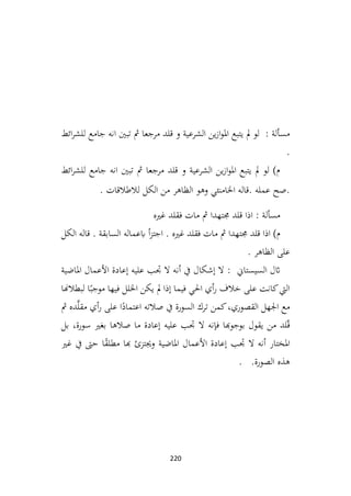 220
‫ائط‬‫ر‬‫للش‬ ‫جامع‬ ‫انه‬ ‫تبني‬ ‫مث‬ ‫مرجعا‬ ‫قلد‬ ‫و‬ ‫الشرعية‬ ‫ين‬‫ز‬‫ا‬‫و‬‫امل‬ ‫يتبع‬ ‫مل‬ ‫لو‬ : ‫مسألة‬
.
‫ائط‬‫ر‬‫للش‬ ‫جامع‬ ‫انه‬ ‫تبني‬ ‫مث‬ ‫مرجعا‬ ‫قلد‬ ‫و‬ ‫الشرعية‬ ‫ين‬‫ز‬‫ا‬‫و‬‫امل‬ ‫يتبع‬ ‫مل‬ ‫لو‬ )‫م‬
. ‫لالطالقات‬ ‫الكل‬ ‫من‬ ‫الظاهر‬ ‫وهو‬ ‫اخلامنئي‬ ‫قاله‬. ‫عمله‬ ‫صح‬.
‫غريه‬ ‫فقلد‬ ‫مات‬ ‫مث‬ ‫جمتهدا‬ ‫قلد‬ ‫اذا‬ : ‫مسألة‬
‫الكل‬ ‫قاله‬ . ‫السابقة‬ ‫ابعماله‬ ‫أ‬‫ز‬‫اجت‬ . ‫غريه‬ ‫فقلد‬ ‫مات‬ ‫مث‬ ‫جمتهدا‬ ‫قلد‬ ‫اذا‬ )‫م‬
. ‫الظاهر‬ ‫على‬
: ‫السيستاين‬ ‫اثل‬
‫املاضية‬ ‫األعمال‬ ‫إعادة‬ ‫عليه‬ ‫جتب‬ ‫ال‬ ‫أنه‬ ‫يف‬ ‫إشكال‬ ‫ال‬
‫لبطالهنا‬ ‫ا‬ً‫موجب‬ ‫فيها‬ ‫اخللل‬ ‫يكن‬ ‫مل‬ ‫إذا‬ ‫فيما‬ ‫احلي‬ ‫أي‬‫ر‬ ‫خالف‬ ‫على‬ ‫كانت‬‫اليت‬
‫مث‬ ‫ده‬َّ‫ل‬‫مق‬ ‫أي‬‫ر‬ ‫على‬ ‫ا‬ً
‫اعتماد‬ ‫صالته‬ ‫يف‬ ‫السورة‬ ‫ترك‬ ‫كمن‬،‫القصوري‬ ‫اجلهل‬ ‫مع‬
‫ب‬ ،‫سورة‬ ‫بغري‬ ‫صالها‬ ‫ما‬ ‫إعادة‬ ‫عليه‬ ‫جتب‬ ‫ال‬ ‫فإنه‬ ‫بوجوهبا‬ ‫يقول‬ ‫من‬ ‫لد‬ّ‫ق‬
‫ل‬
‫غري‬ ‫يف‬ ‫حىت‬ ‫ا‬ً
‫ق‬‫مطل‬ ‫هبا‬ ‫وجيتزئ‬ ‫املاضية‬ ‫األعمال‬ ‫إعادة‬ ‫جتب‬ ‫ال‬ ‫أنه‬ ‫املختار‬
. .‫الصورة‬ ‫هذه‬
 